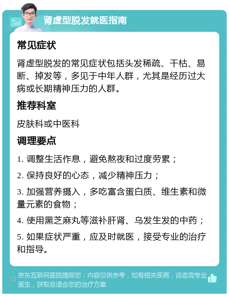 肾虚型脱发就医指南 常见症状 肾虚型脱发的常见症状包括头发稀疏、干枯、易断、掉发等，多见于中年人群，尤其是经历过大病或长期精神压力的人群。 推荐科室 皮肤科或中医科 调理要点 1. 调整生活作息，避免熬夜和过度劳累； 2. 保持良好的心态，减少精神压力； 3. 加强营养摄入，多吃富含蛋白质、维生素和微量元素的食物； 4. 使用黑芝麻丸等滋补肝肾、乌发生发的中药； 5. 如果症状严重，应及时就医，接受专业的治疗和指导。