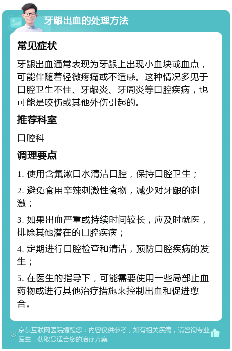 牙龈出血的处理方法 常见症状 牙龈出血通常表现为牙龈上出现小血块或血点，可能伴随着轻微疼痛或不适感。这种情况多见于口腔卫生不佳、牙龈炎、牙周炎等口腔疾病，也可能是咬伤或其他外伤引起的。 推荐科室 口腔科 调理要点 1. 使用含氟漱口水清洁口腔，保持口腔卫生； 2. 避免食用辛辣刺激性食物，减少对牙龈的刺激； 3. 如果出血严重或持续时间较长，应及时就医，排除其他潜在的口腔疾病； 4. 定期进行口腔检查和清洁，预防口腔疾病的发生； 5. 在医生的指导下，可能需要使用一些局部止血药物或进行其他治疗措施来控制出血和促进愈合。