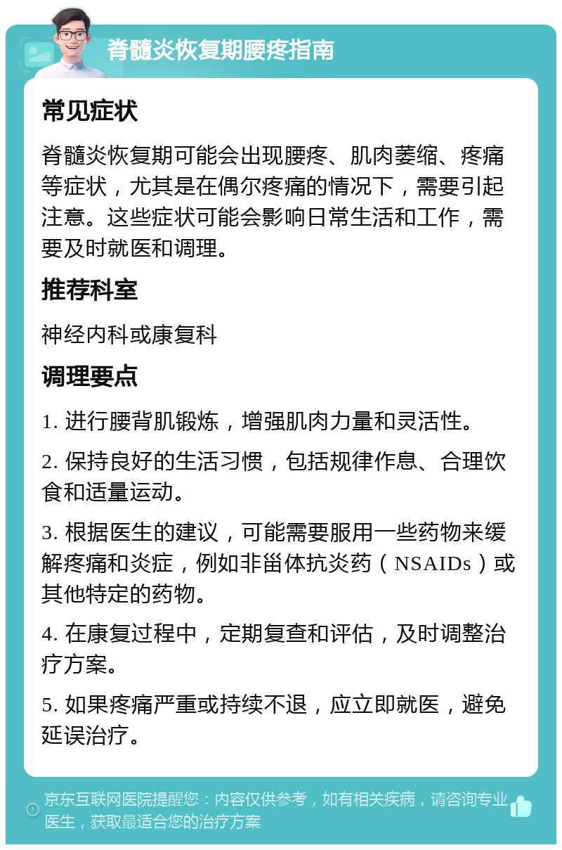 脊髓炎恢复期腰疼指南 常见症状 脊髓炎恢复期可能会出现腰疼、肌肉萎缩、疼痛等症状，尤其是在偶尔疼痛的情况下，需要引起注意。这些症状可能会影响日常生活和工作，需要及时就医和调理。 推荐科室 神经内科或康复科 调理要点 1. 进行腰背肌锻炼，增强肌肉力量和灵活性。 2. 保持良好的生活习惯，包括规律作息、合理饮食和适量运动。 3. 根据医生的建议，可能需要服用一些药物来缓解疼痛和炎症，例如非甾体抗炎药（NSAIDs）或其他特定的药物。 4. 在康复过程中，定期复查和评估，及时调整治疗方案。 5. 如果疼痛严重或持续不退，应立即就医，避免延误治疗。