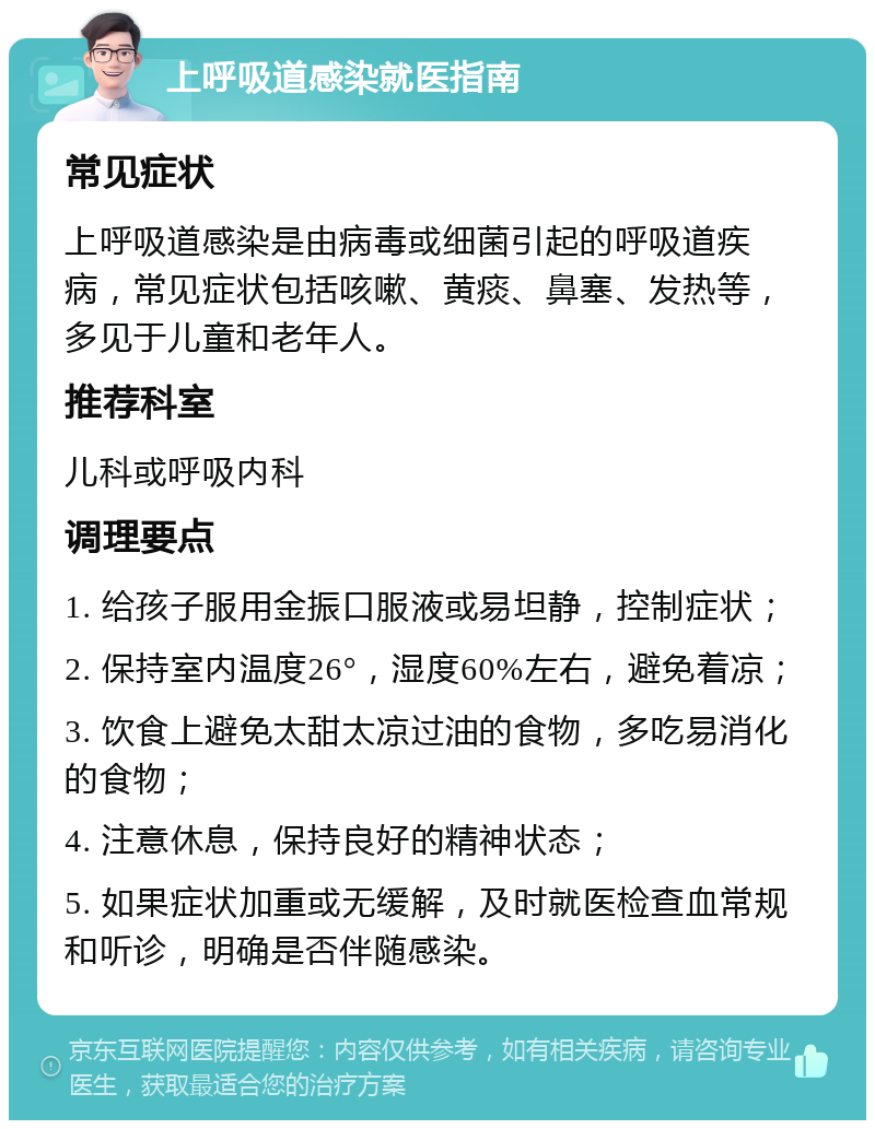 上呼吸道感染就医指南 常见症状 上呼吸道感染是由病毒或细菌引起的呼吸道疾病，常见症状包括咳嗽、黄痰、鼻塞、发热等，多见于儿童和老年人。 推荐科室 儿科或呼吸内科 调理要点 1. 给孩子服用金振口服液或易坦静，控制症状； 2. 保持室内温度26°，湿度60%左右，避免着凉； 3. 饮食上避免太甜太凉过油的食物，多吃易消化的食物； 4. 注意休息，保持良好的精神状态； 5. 如果症状加重或无缓解，及时就医检查血常规和听诊，明确是否伴随感染。