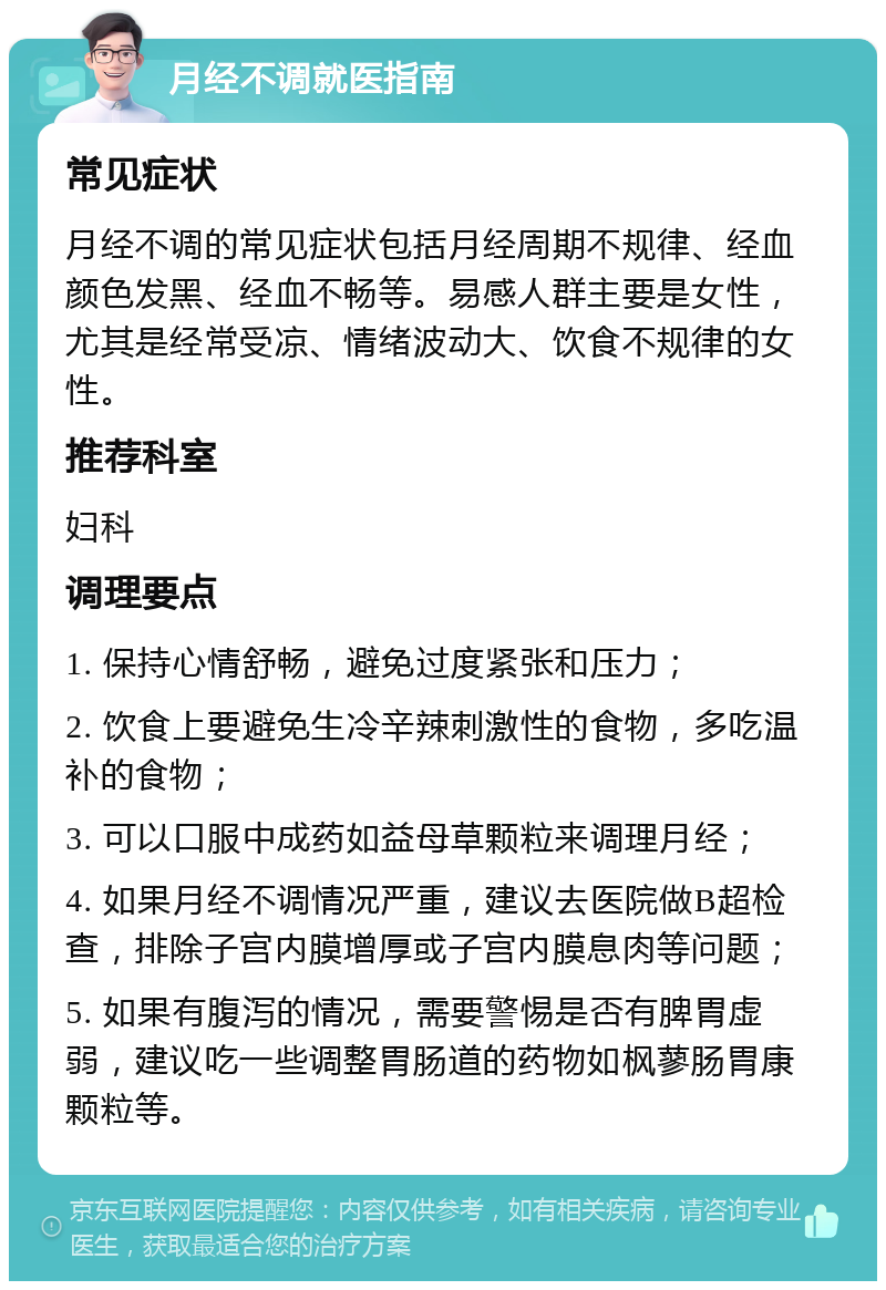 月经不调就医指南 常见症状 月经不调的常见症状包括月经周期不规律、经血颜色发黑、经血不畅等。易感人群主要是女性，尤其是经常受凉、情绪波动大、饮食不规律的女性。 推荐科室 妇科 调理要点 1. 保持心情舒畅，避免过度紧张和压力； 2. 饮食上要避免生冷辛辣刺激性的食物，多吃温补的食物； 3. 可以口服中成药如益母草颗粒来调理月经； 4. 如果月经不调情况严重，建议去医院做B超检查，排除子宫内膜增厚或子宫内膜息肉等问题； 5. 如果有腹泻的情况，需要警惕是否有脾胃虚弱，建议吃一些调整胃肠道的药物如枫蓼肠胃康颗粒等。