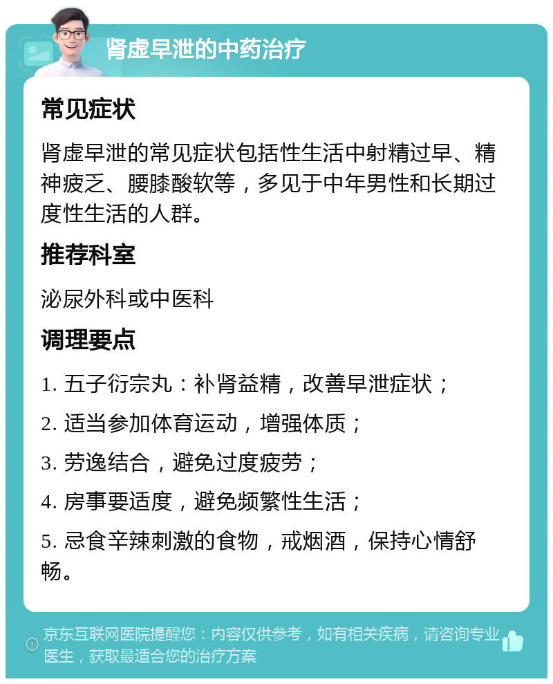 肾虚早泄的中药治疗 常见症状 肾虚早泄的常见症状包括性生活中射精过早、精神疲乏、腰膝酸软等，多见于中年男性和长期过度性生活的人群。 推荐科室 泌尿外科或中医科 调理要点 1. 五子衍宗丸：补肾益精，改善早泄症状； 2. 适当参加体育运动，增强体质； 3. 劳逸结合，避免过度疲劳； 4. 房事要适度，避免频繁性生活； 5. 忌食辛辣刺激的食物，戒烟酒，保持心情舒畅。