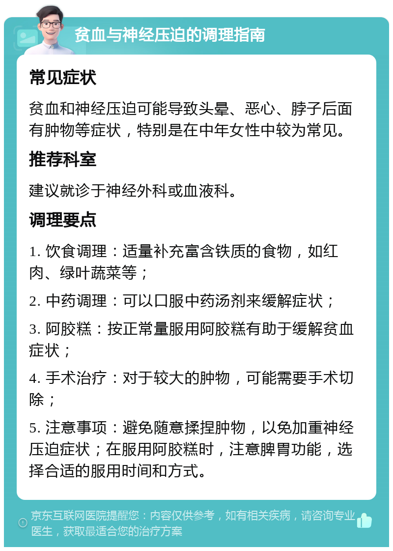 贫血与神经压迫的调理指南 常见症状 贫血和神经压迫可能导致头晕、恶心、脖子后面有肿物等症状，特别是在中年女性中较为常见。 推荐科室 建议就诊于神经外科或血液科。 调理要点 1. 饮食调理：适量补充富含铁质的食物，如红肉、绿叶蔬菜等； 2. 中药调理：可以口服中药汤剂来缓解症状； 3. 阿胶糕：按正常量服用阿胶糕有助于缓解贫血症状； 4. 手术治疗：对于较大的肿物，可能需要手术切除； 5. 注意事项：避免随意揉捏肿物，以免加重神经压迫症状；在服用阿胶糕时，注意脾胃功能，选择合适的服用时间和方式。