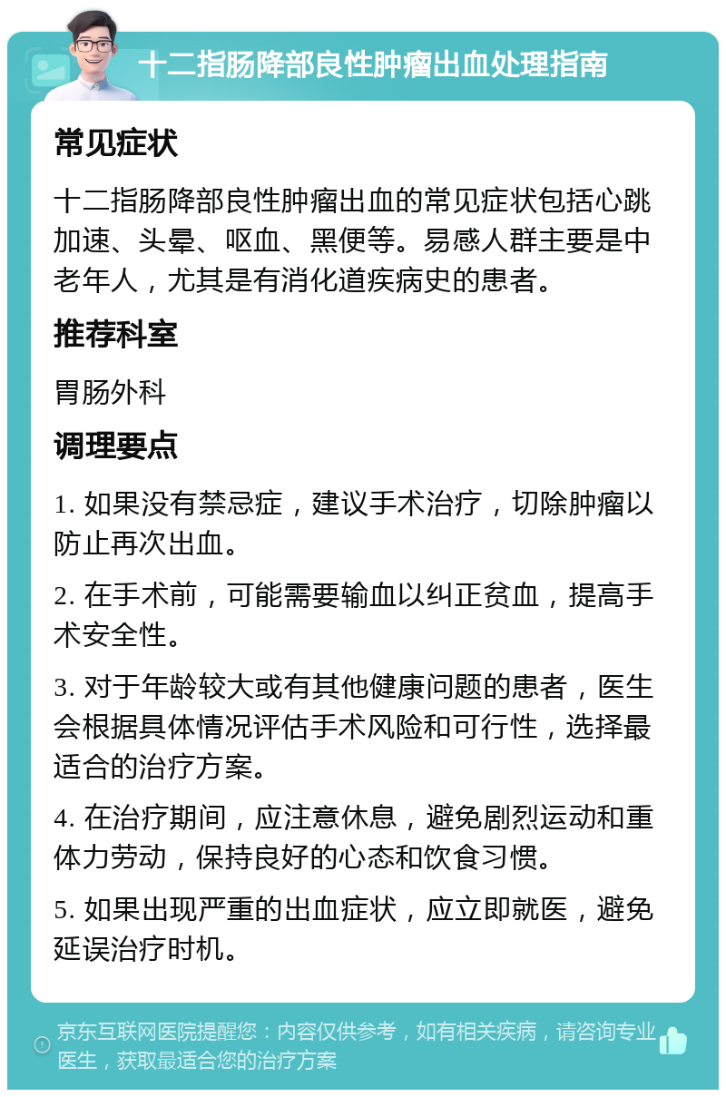 十二指肠降部良性肿瘤出血处理指南 常见症状 十二指肠降部良性肿瘤出血的常见症状包括心跳加速、头晕、呕血、黑便等。易感人群主要是中老年人，尤其是有消化道疾病史的患者。 推荐科室 胃肠外科 调理要点 1. 如果没有禁忌症，建议手术治疗，切除肿瘤以防止再次出血。 2. 在手术前，可能需要输血以纠正贫血，提高手术安全性。 3. 对于年龄较大或有其他健康问题的患者，医生会根据具体情况评估手术风险和可行性，选择最适合的治疗方案。 4. 在治疗期间，应注意休息，避免剧烈运动和重体力劳动，保持良好的心态和饮食习惯。 5. 如果出现严重的出血症状，应立即就医，避免延误治疗时机。