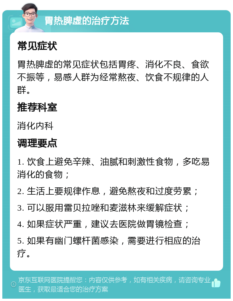 胃热脾虚的治疗方法 常见症状 胃热脾虚的常见症状包括胃疼、消化不良、食欲不振等，易感人群为经常熬夜、饮食不规律的人群。 推荐科室 消化内科 调理要点 1. 饮食上避免辛辣、油腻和刺激性食物，多吃易消化的食物； 2. 生活上要规律作息，避免熬夜和过度劳累； 3. 可以服用雷贝拉唑和麦滋林来缓解症状； 4. 如果症状严重，建议去医院做胃镜检查； 5. 如果有幽门螺杆菌感染，需要进行相应的治疗。