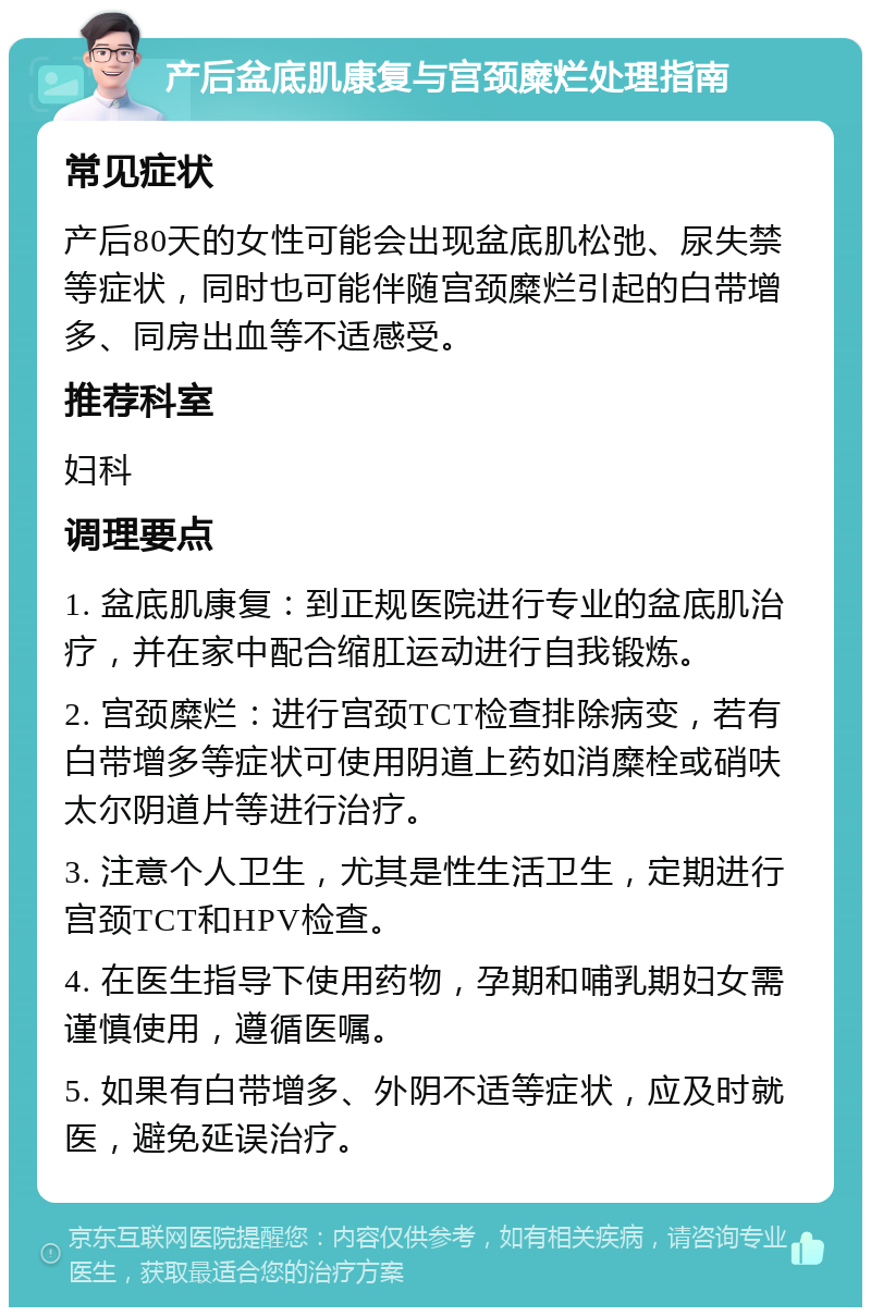 产后盆底肌康复与宫颈糜烂处理指南 常见症状 产后80天的女性可能会出现盆底肌松弛、尿失禁等症状，同时也可能伴随宫颈糜烂引起的白带增多、同房出血等不适感受。 推荐科室 妇科 调理要点 1. 盆底肌康复：到正规医院进行专业的盆底肌治疗，并在家中配合缩肛运动进行自我锻炼。 2. 宫颈糜烂：进行宫颈TCT检查排除病变，若有白带增多等症状可使用阴道上药如消糜栓或硝呋太尔阴道片等进行治疗。 3. 注意个人卫生，尤其是性生活卫生，定期进行宫颈TCT和HPV检查。 4. 在医生指导下使用药物，孕期和哺乳期妇女需谨慎使用，遵循医嘱。 5. 如果有白带增多、外阴不适等症状，应及时就医，避免延误治疗。