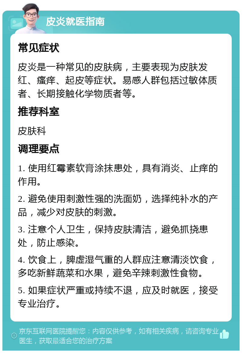 皮炎就医指南 常见症状 皮炎是一种常见的皮肤病，主要表现为皮肤发红、瘙痒、起皮等症状。易感人群包括过敏体质者、长期接触化学物质者等。 推荐科室 皮肤科 调理要点 1. 使用红霉素软膏涂抹患处，具有消炎、止痒的作用。 2. 避免使用刺激性强的洗面奶，选择纯补水的产品，减少对皮肤的刺激。 3. 注意个人卫生，保持皮肤清洁，避免抓挠患处，防止感染。 4. 饮食上，脾虚湿气重的人群应注意清淡饮食，多吃新鲜蔬菜和水果，避免辛辣刺激性食物。 5. 如果症状严重或持续不退，应及时就医，接受专业治疗。