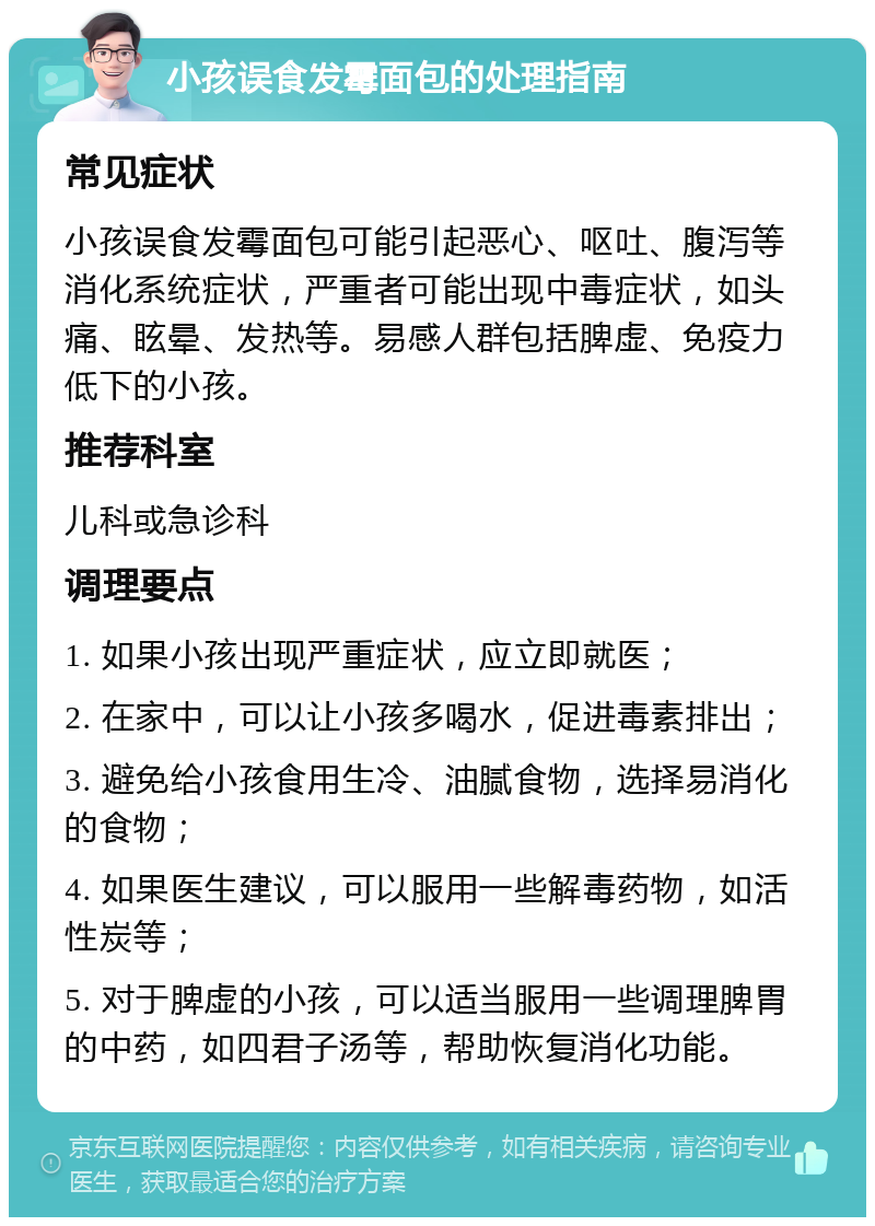 小孩误食发霉面包的处理指南 常见症状 小孩误食发霉面包可能引起恶心、呕吐、腹泻等消化系统症状，严重者可能出现中毒症状，如头痛、眩晕、发热等。易感人群包括脾虚、免疫力低下的小孩。 推荐科室 儿科或急诊科 调理要点 1. 如果小孩出现严重症状，应立即就医； 2. 在家中，可以让小孩多喝水，促进毒素排出； 3. 避免给小孩食用生冷、油腻食物，选择易消化的食物； 4. 如果医生建议，可以服用一些解毒药物，如活性炭等； 5. 对于脾虚的小孩，可以适当服用一些调理脾胃的中药，如四君子汤等，帮助恢复消化功能。