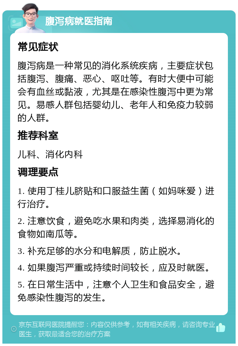 腹泻病就医指南 常见症状 腹泻病是一种常见的消化系统疾病，主要症状包括腹泻、腹痛、恶心、呕吐等。有时大便中可能会有血丝或黏液，尤其是在感染性腹泻中更为常见。易感人群包括婴幼儿、老年人和免疫力较弱的人群。 推荐科室 儿科、消化内科 调理要点 1. 使用丁桂儿脐贴和口服益生菌（如妈咪爱）进行治疗。 2. 注意饮食，避免吃水果和肉类，选择易消化的食物如南瓜等。 3. 补充足够的水分和电解质，防止脱水。 4. 如果腹泻严重或持续时间较长，应及时就医。 5. 在日常生活中，注意个人卫生和食品安全，避免感染性腹泻的发生。