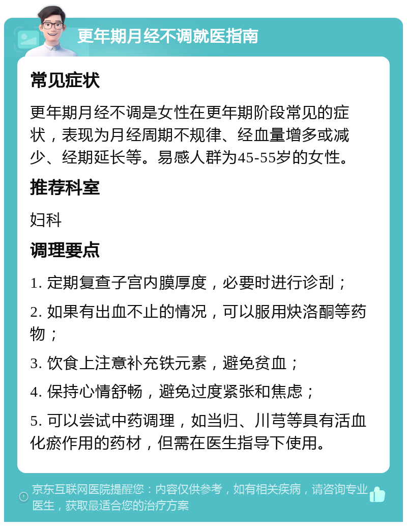 更年期月经不调就医指南 常见症状 更年期月经不调是女性在更年期阶段常见的症状，表现为月经周期不规律、经血量增多或减少、经期延长等。易感人群为45-55岁的女性。 推荐科室 妇科 调理要点 1. 定期复查子宫内膜厚度，必要时进行诊刮； 2. 如果有出血不止的情况，可以服用炔洛酮等药物； 3. 饮食上注意补充铁元素，避免贫血； 4. 保持心情舒畅，避免过度紧张和焦虑； 5. 可以尝试中药调理，如当归、川芎等具有活血化瘀作用的药材，但需在医生指导下使用。