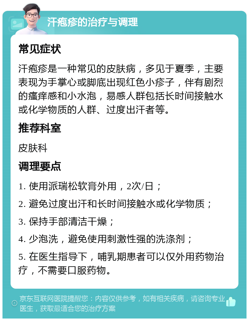 汗疱疹的治疗与调理 常见症状 汗疱疹是一种常见的皮肤病，多见于夏季，主要表现为手掌心或脚底出现红色小疹子，伴有剧烈的瘙痒感和小水泡，易感人群包括长时间接触水或化学物质的人群、过度出汗者等。 推荐科室 皮肤科 调理要点 1. 使用派瑞松软膏外用，2次/日； 2. 避免过度出汗和长时间接触水或化学物质； 3. 保持手部清洁干燥； 4. 少泡洗，避免使用刺激性强的洗涤剂； 5. 在医生指导下，哺乳期患者可以仅外用药物治疗，不需要口服药物。