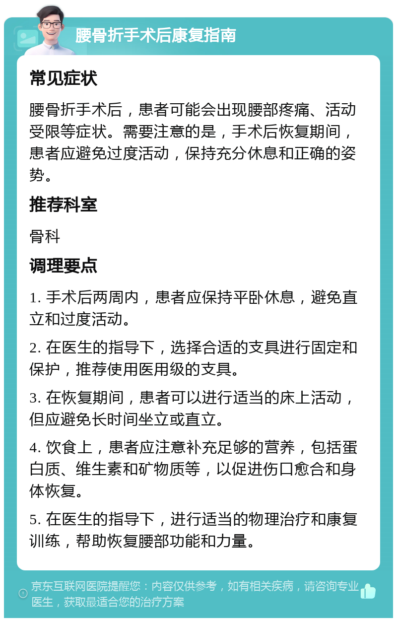 腰骨折手术后康复指南 常见症状 腰骨折手术后，患者可能会出现腰部疼痛、活动受限等症状。需要注意的是，手术后恢复期间，患者应避免过度活动，保持充分休息和正确的姿势。 推荐科室 骨科 调理要点 1. 手术后两周内，患者应保持平卧休息，避免直立和过度活动。 2. 在医生的指导下，选择合适的支具进行固定和保护，推荐使用医用级的支具。 3. 在恢复期间，患者可以进行适当的床上活动，但应避免长时间坐立或直立。 4. 饮食上，患者应注意补充足够的营养，包括蛋白质、维生素和矿物质等，以促进伤口愈合和身体恢复。 5. 在医生的指导下，进行适当的物理治疗和康复训练，帮助恢复腰部功能和力量。