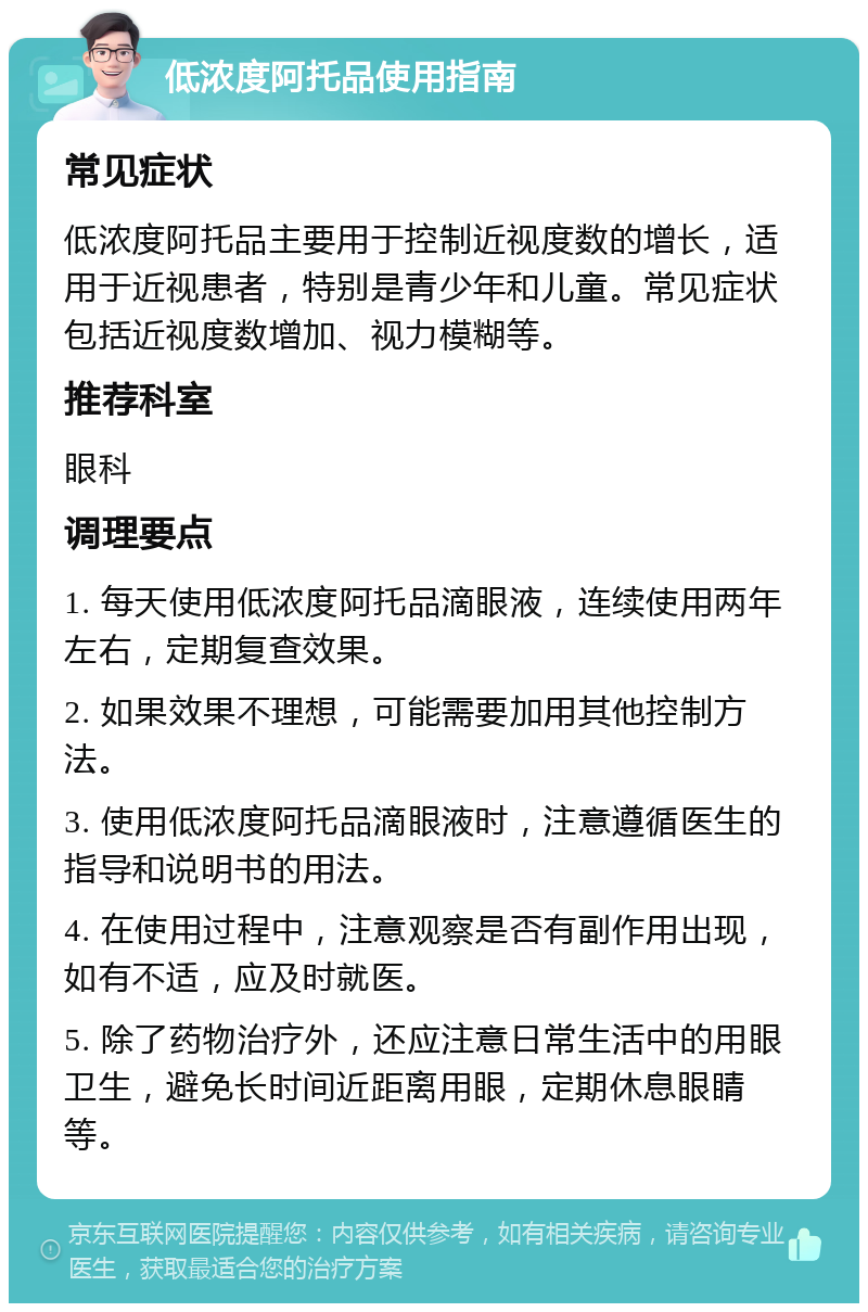 低浓度阿托品使用指南 常见症状 低浓度阿托品主要用于控制近视度数的增长，适用于近视患者，特别是青少年和儿童。常见症状包括近视度数增加、视力模糊等。 推荐科室 眼科 调理要点 1. 每天使用低浓度阿托品滴眼液，连续使用两年左右，定期复查效果。 2. 如果效果不理想，可能需要加用其他控制方法。 3. 使用低浓度阿托品滴眼液时，注意遵循医生的指导和说明书的用法。 4. 在使用过程中，注意观察是否有副作用出现，如有不适，应及时就医。 5. 除了药物治疗外，还应注意日常生活中的用眼卫生，避免长时间近距离用眼，定期休息眼睛等。