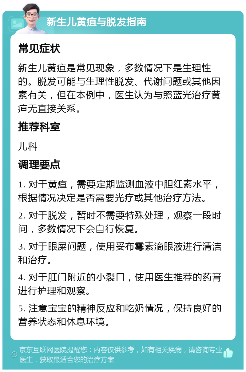 新生儿黄疸与脱发指南 常见症状 新生儿黄疸是常见现象，多数情况下是生理性的。脱发可能与生理性脱发、代谢问题或其他因素有关，但在本例中，医生认为与照蓝光治疗黄疸无直接关系。 推荐科室 儿科 调理要点 1. 对于黄疸，需要定期监测血液中胆红素水平，根据情况决定是否需要光疗或其他治疗方法。 2. 对于脱发，暂时不需要特殊处理，观察一段时间，多数情况下会自行恢复。 3. 对于眼屎问题，使用妥布霉素滴眼液进行清洁和治疗。 4. 对于肛门附近的小裂口，使用医生推荐的药膏进行护理和观察。 5. 注意宝宝的精神反应和吃奶情况，保持良好的营养状态和休息环境。