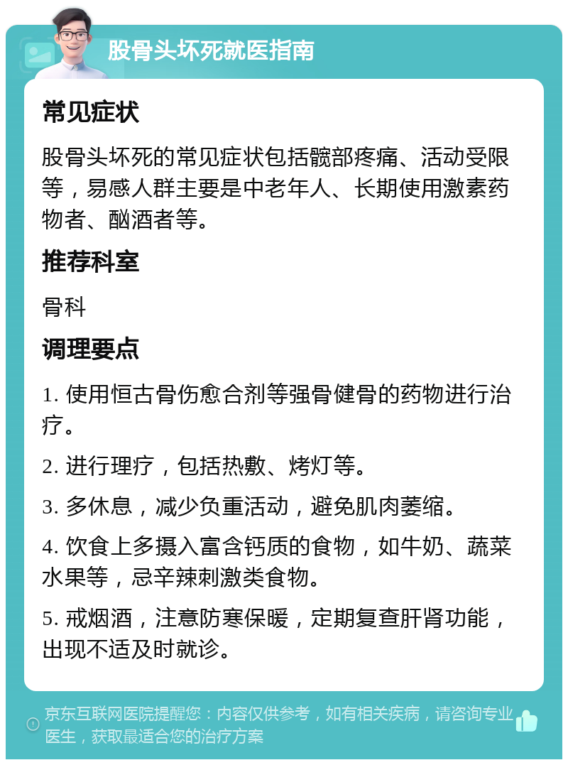 股骨头坏死就医指南 常见症状 股骨头坏死的常见症状包括髋部疼痛、活动受限等，易感人群主要是中老年人、长期使用激素药物者、酗酒者等。 推荐科室 骨科 调理要点 1. 使用恒古骨伤愈合剂等强骨健骨的药物进行治疗。 2. 进行理疗，包括热敷、烤灯等。 3. 多休息，减少负重活动，避免肌肉萎缩。 4. 饮食上多摄入富含钙质的食物，如牛奶、蔬菜水果等，忌辛辣刺激类食物。 5. 戒烟酒，注意防寒保暖，定期复查肝肾功能，出现不适及时就诊。