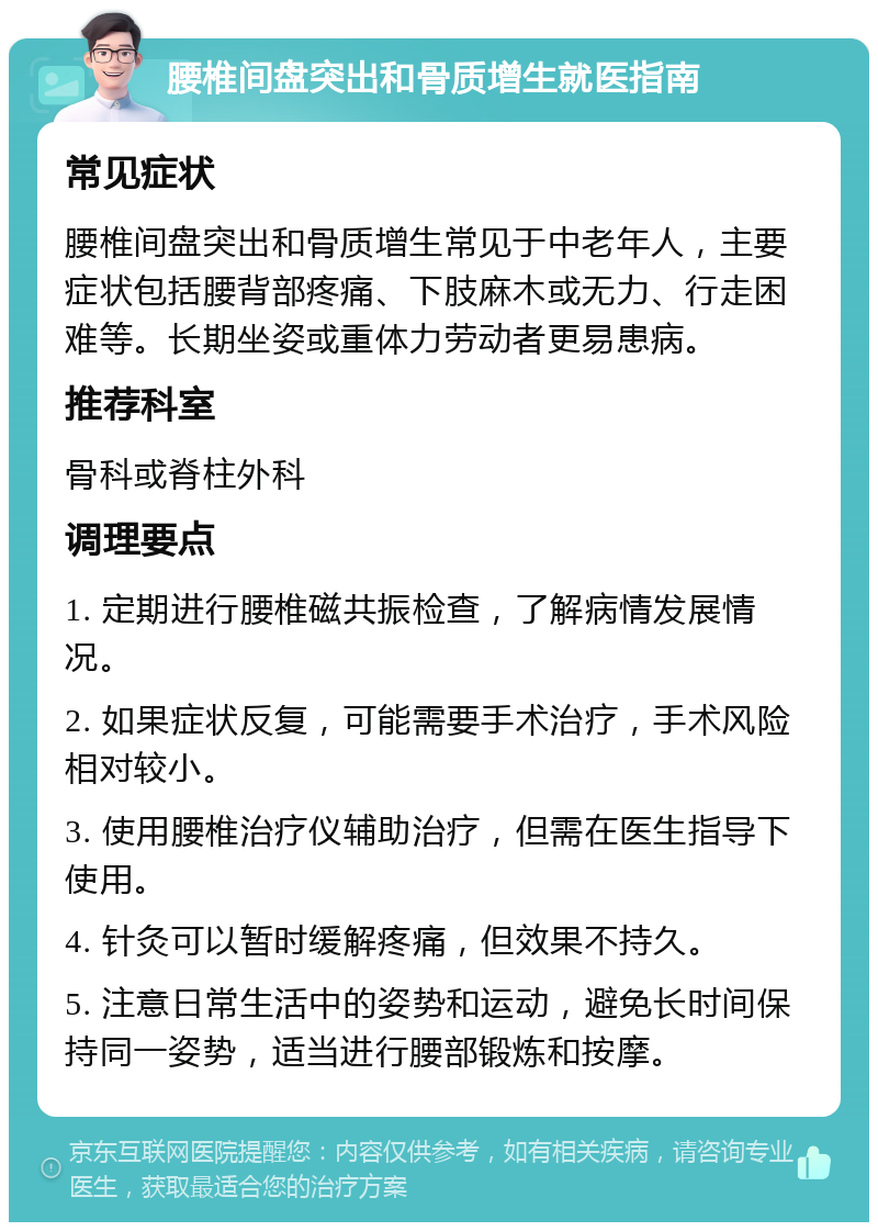 腰椎间盘突出和骨质增生就医指南 常见症状 腰椎间盘突出和骨质增生常见于中老年人，主要症状包括腰背部疼痛、下肢麻木或无力、行走困难等。长期坐姿或重体力劳动者更易患病。 推荐科室 骨科或脊柱外科 调理要点 1. 定期进行腰椎磁共振检查，了解病情发展情况。 2. 如果症状反复，可能需要手术治疗，手术风险相对较小。 3. 使用腰椎治疗仪辅助治疗，但需在医生指导下使用。 4. 针灸可以暂时缓解疼痛，但效果不持久。 5. 注意日常生活中的姿势和运动，避免长时间保持同一姿势，适当进行腰部锻炼和按摩。