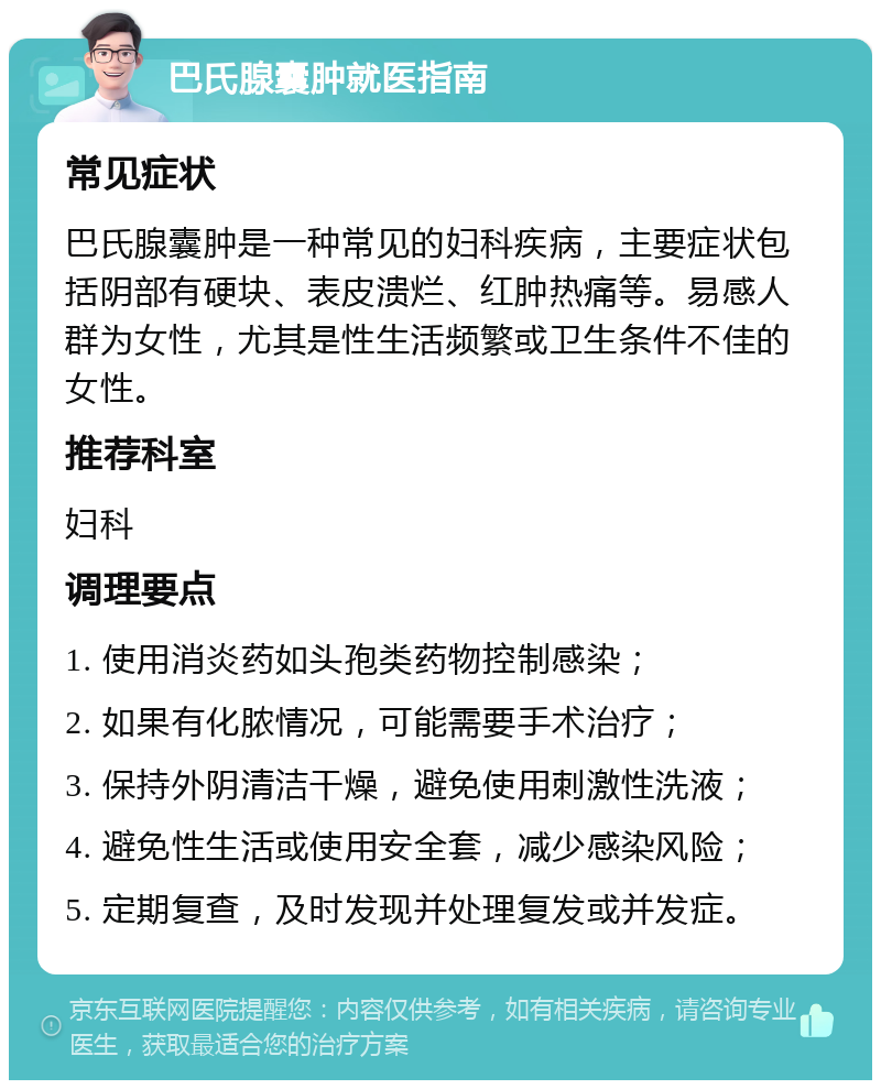 巴氏腺囊肿就医指南 常见症状 巴氏腺囊肿是一种常见的妇科疾病，主要症状包括阴部有硬块、表皮溃烂、红肿热痛等。易感人群为女性，尤其是性生活频繁或卫生条件不佳的女性。 推荐科室 妇科 调理要点 1. 使用消炎药如头孢类药物控制感染； 2. 如果有化脓情况，可能需要手术治疗； 3. 保持外阴清洁干燥，避免使用刺激性洗液； 4. 避免性生活或使用安全套，减少感染风险； 5. 定期复查，及时发现并处理复发或并发症。