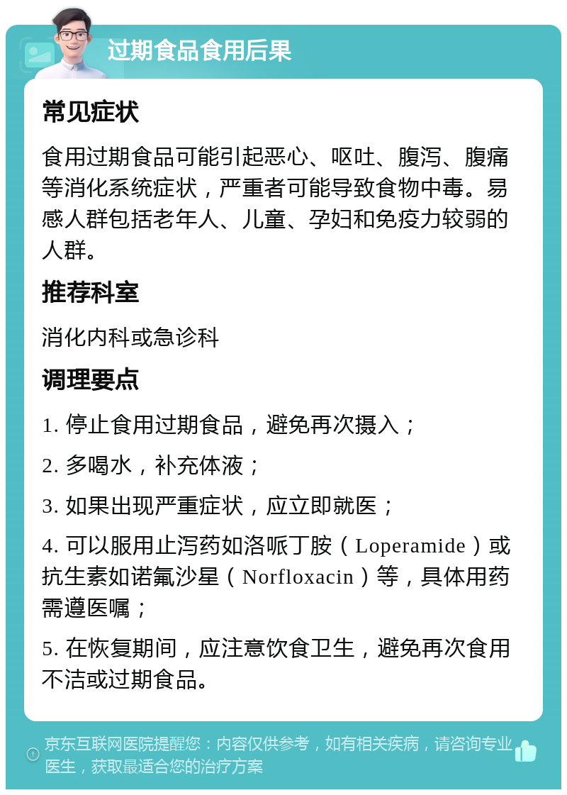 过期食品食用后果 常见症状 食用过期食品可能引起恶心、呕吐、腹泻、腹痛等消化系统症状，严重者可能导致食物中毒。易感人群包括老年人、儿童、孕妇和免疫力较弱的人群。 推荐科室 消化内科或急诊科 调理要点 1. 停止食用过期食品，避免再次摄入； 2. 多喝水，补充体液； 3. 如果出现严重症状，应立即就医； 4. 可以服用止泻药如洛哌丁胺（Loperamide）或抗生素如诺氟沙星（Norfloxacin）等，具体用药需遵医嘱； 5. 在恢复期间，应注意饮食卫生，避免再次食用不洁或过期食品。