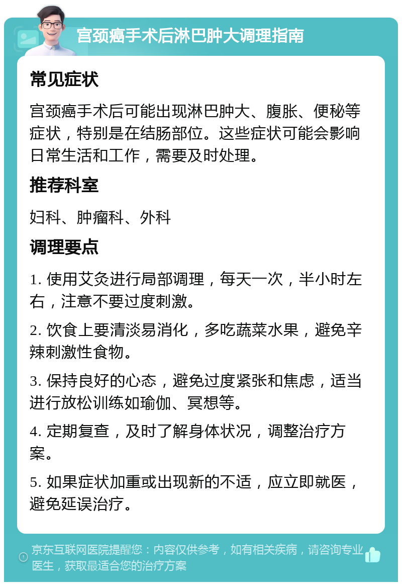 宫颈癌手术后淋巴肿大调理指南 常见症状 宫颈癌手术后可能出现淋巴肿大、腹胀、便秘等症状，特别是在结肠部位。这些症状可能会影响日常生活和工作，需要及时处理。 推荐科室 妇科、肿瘤科、外科 调理要点 1. 使用艾灸进行局部调理，每天一次，半小时左右，注意不要过度刺激。 2. 饮食上要清淡易消化，多吃蔬菜水果，避免辛辣刺激性食物。 3. 保持良好的心态，避免过度紧张和焦虑，适当进行放松训练如瑜伽、冥想等。 4. 定期复查，及时了解身体状况，调整治疗方案。 5. 如果症状加重或出现新的不适，应立即就医，避免延误治疗。