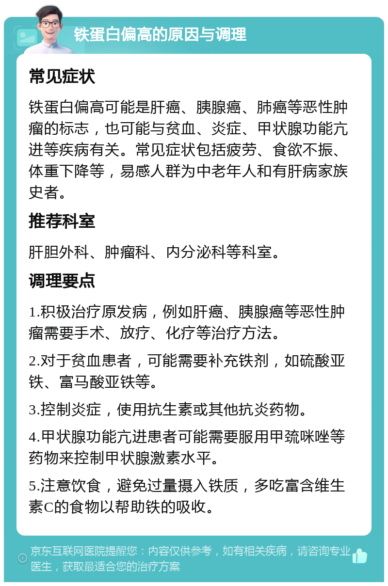 铁蛋白偏高的原因与调理 常见症状 铁蛋白偏高可能是肝癌、胰腺癌、肺癌等恶性肿瘤的标志，也可能与贫血、炎症、甲状腺功能亢进等疾病有关。常见症状包括疲劳、食欲不振、体重下降等，易感人群为中老年人和有肝病家族史者。 推荐科室 肝胆外科、肿瘤科、内分泌科等科室。 调理要点 1.积极治疗原发病，例如肝癌、胰腺癌等恶性肿瘤需要手术、放疗、化疗等治疗方法。 2.对于贫血患者，可能需要补充铁剂，如硫酸亚铁、富马酸亚铁等。 3.控制炎症，使用抗生素或其他抗炎药物。 4.甲状腺功能亢进患者可能需要服用甲巯咪唑等药物来控制甲状腺激素水平。 5.注意饮食，避免过量摄入铁质，多吃富含维生素C的食物以帮助铁的吸收。