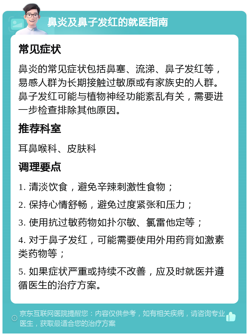 鼻炎及鼻子发红的就医指南 常见症状 鼻炎的常见症状包括鼻塞、流涕、鼻子发红等，易感人群为长期接触过敏原或有家族史的人群。鼻子发红可能与植物神经功能紊乱有关，需要进一步检查排除其他原因。 推荐科室 耳鼻喉科、皮肤科 调理要点 1. 清淡饮食，避免辛辣刺激性食物； 2. 保持心情舒畅，避免过度紧张和压力； 3. 使用抗过敏药物如扑尔敏、氯雷他定等； 4. 对于鼻子发红，可能需要使用外用药膏如激素类药物等； 5. 如果症状严重或持续不改善，应及时就医并遵循医生的治疗方案。