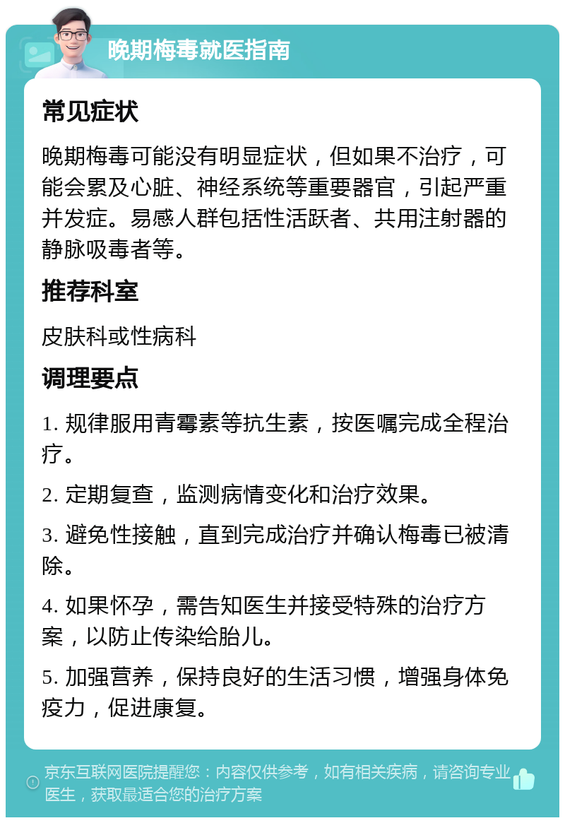 晚期梅毒就医指南 常见症状 晚期梅毒可能没有明显症状，但如果不治疗，可能会累及心脏、神经系统等重要器官，引起严重并发症。易感人群包括性活跃者、共用注射器的静脉吸毒者等。 推荐科室 皮肤科或性病科 调理要点 1. 规律服用青霉素等抗生素，按医嘱完成全程治疗。 2. 定期复查，监测病情变化和治疗效果。 3. 避免性接触，直到完成治疗并确认梅毒已被清除。 4. 如果怀孕，需告知医生并接受特殊的治疗方案，以防止传染给胎儿。 5. 加强营养，保持良好的生活习惯，增强身体免疫力，促进康复。