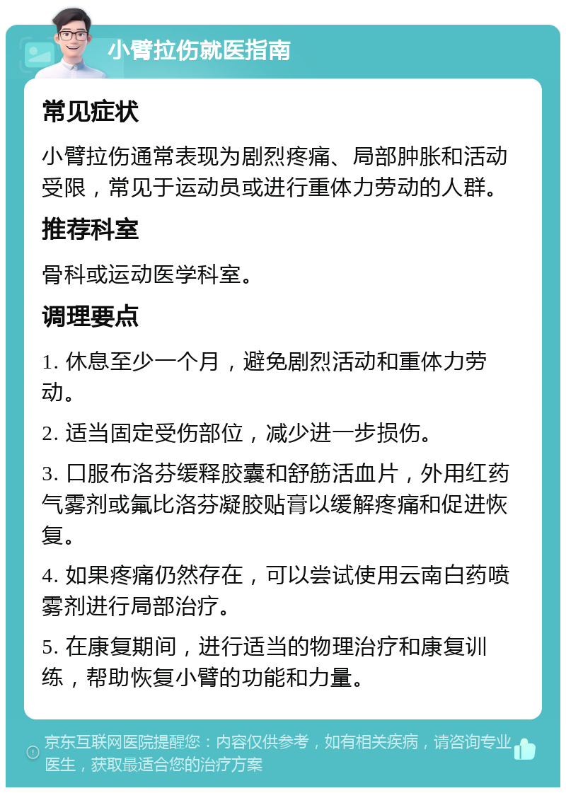 小臂拉伤就医指南 常见症状 小臂拉伤通常表现为剧烈疼痛、局部肿胀和活动受限，常见于运动员或进行重体力劳动的人群。 推荐科室 骨科或运动医学科室。 调理要点 1. 休息至少一个月，避免剧烈活动和重体力劳动。 2. 适当固定受伤部位，减少进一步损伤。 3. 口服布洛芬缓释胶囊和舒筋活血片，外用红药气雾剂或氟比洛芬凝胶贴膏以缓解疼痛和促进恢复。 4. 如果疼痛仍然存在，可以尝试使用云南白药喷雾剂进行局部治疗。 5. 在康复期间，进行适当的物理治疗和康复训练，帮助恢复小臂的功能和力量。