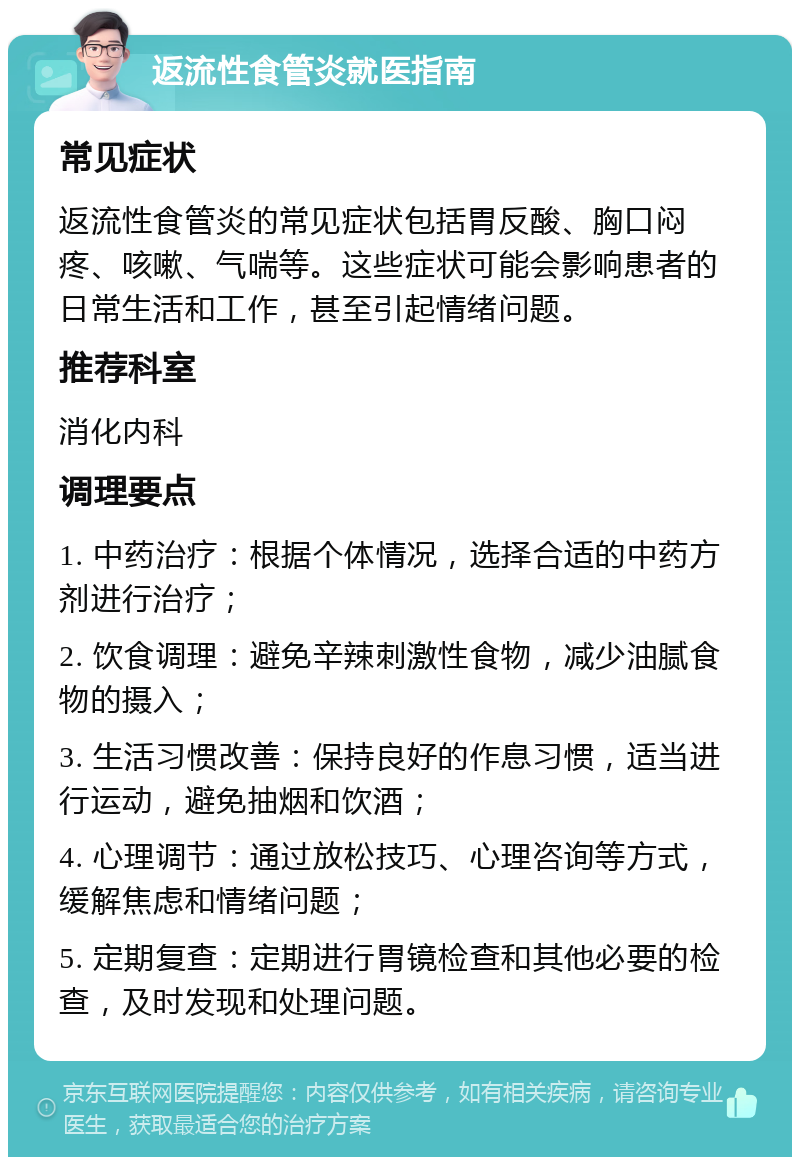 返流性食管炎就医指南 常见症状 返流性食管炎的常见症状包括胃反酸、胸口闷疼、咳嗽、气喘等。这些症状可能会影响患者的日常生活和工作，甚至引起情绪问题。 推荐科室 消化内科 调理要点 1. 中药治疗：根据个体情况，选择合适的中药方剂进行治疗； 2. 饮食调理：避免辛辣刺激性食物，减少油腻食物的摄入； 3. 生活习惯改善：保持良好的作息习惯，适当进行运动，避免抽烟和饮酒； 4. 心理调节：通过放松技巧、心理咨询等方式，缓解焦虑和情绪问题； 5. 定期复查：定期进行胃镜检查和其他必要的检查，及时发现和处理问题。