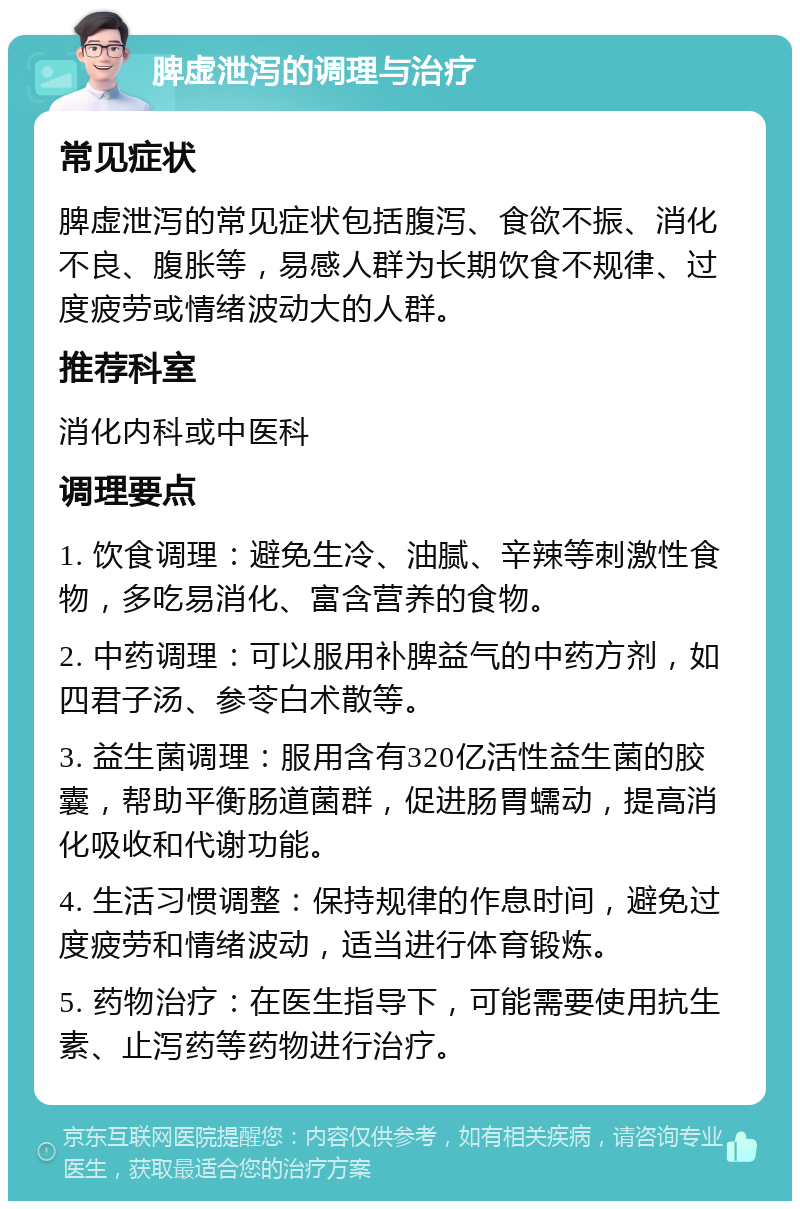 脾虚泄泻的调理与治疗 常见症状 脾虚泄泻的常见症状包括腹泻、食欲不振、消化不良、腹胀等，易感人群为长期饮食不规律、过度疲劳或情绪波动大的人群。 推荐科室 消化内科或中医科 调理要点 1. 饮食调理：避免生冷、油腻、辛辣等刺激性食物，多吃易消化、富含营养的食物。 2. 中药调理：可以服用补脾益气的中药方剂，如四君子汤、参苓白术散等。 3. 益生菌调理：服用含有320亿活性益生菌的胶囊，帮助平衡肠道菌群，促进肠胃蠕动，提高消化吸收和代谢功能。 4. 生活习惯调整：保持规律的作息时间，避免过度疲劳和情绪波动，适当进行体育锻炼。 5. 药物治疗：在医生指导下，可能需要使用抗生素、止泻药等药物进行治疗。