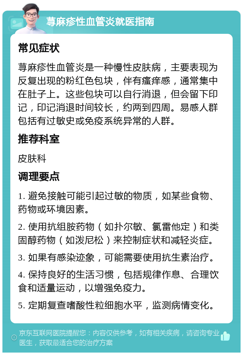 荨麻疹性血管炎就医指南 常见症状 荨麻疹性血管炎是一种慢性皮肤病，主要表现为反复出现的粉红色包块，伴有瘙痒感，通常集中在肚子上。这些包块可以自行消退，但会留下印记，印记消退时间较长，约两到四周。易感人群包括有过敏史或免疫系统异常的人群。 推荐科室 皮肤科 调理要点 1. 避免接触可能引起过敏的物质，如某些食物、药物或环境因素。 2. 使用抗组胺药物（如扑尔敏、氯雷他定）和类固醇药物（如泼尼松）来控制症状和减轻炎症。 3. 如果有感染迹象，可能需要使用抗生素治疗。 4. 保持良好的生活习惯，包括规律作息、合理饮食和适量运动，以增强免疫力。 5. 定期复查嗜酸性粒细胞水平，监测病情变化。