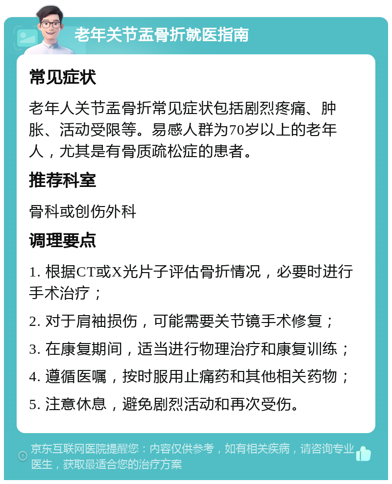 老年关节盂骨折就医指南 常见症状 老年人关节盂骨折常见症状包括剧烈疼痛、肿胀、活动受限等。易感人群为70岁以上的老年人，尤其是有骨质疏松症的患者。 推荐科室 骨科或创伤外科 调理要点 1. 根据CT或X光片子评估骨折情况，必要时进行手术治疗； 2. 对于肩袖损伤，可能需要关节镜手术修复； 3. 在康复期间，适当进行物理治疗和康复训练； 4. 遵循医嘱，按时服用止痛药和其他相关药物； 5. 注意休息，避免剧烈活动和再次受伤。