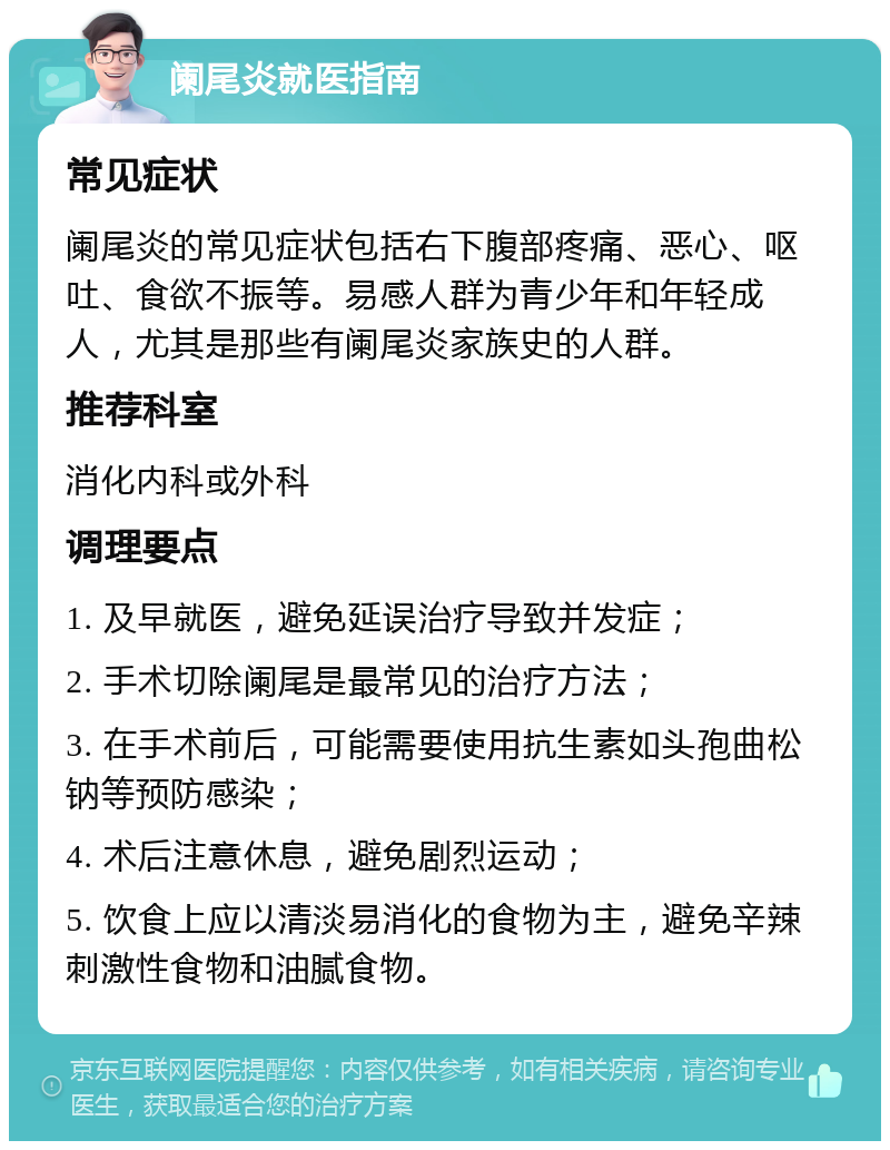 阑尾炎就医指南 常见症状 阑尾炎的常见症状包括右下腹部疼痛、恶心、呕吐、食欲不振等。易感人群为青少年和年轻成人，尤其是那些有阑尾炎家族史的人群。 推荐科室 消化内科或外科 调理要点 1. 及早就医，避免延误治疗导致并发症； 2. 手术切除阑尾是最常见的治疗方法； 3. 在手术前后，可能需要使用抗生素如头孢曲松钠等预防感染； 4. 术后注意休息，避免剧烈运动； 5. 饮食上应以清淡易消化的食物为主，避免辛辣刺激性食物和油腻食物。