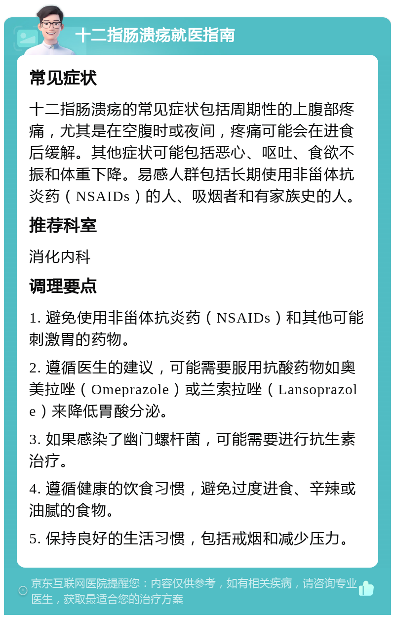 十二指肠溃疡就医指南 常见症状 十二指肠溃疡的常见症状包括周期性的上腹部疼痛，尤其是在空腹时或夜间，疼痛可能会在进食后缓解。其他症状可能包括恶心、呕吐、食欲不振和体重下降。易感人群包括长期使用非甾体抗炎药（NSAIDs）的人、吸烟者和有家族史的人。 推荐科室 消化内科 调理要点 1. 避免使用非甾体抗炎药（NSAIDs）和其他可能刺激胃的药物。 2. 遵循医生的建议，可能需要服用抗酸药物如奥美拉唑（Omeprazole）或兰索拉唑（Lansoprazole）来降低胃酸分泌。 3. 如果感染了幽门螺杆菌，可能需要进行抗生素治疗。 4. 遵循健康的饮食习惯，避免过度进食、辛辣或油腻的食物。 5. 保持良好的生活习惯，包括戒烟和减少压力。