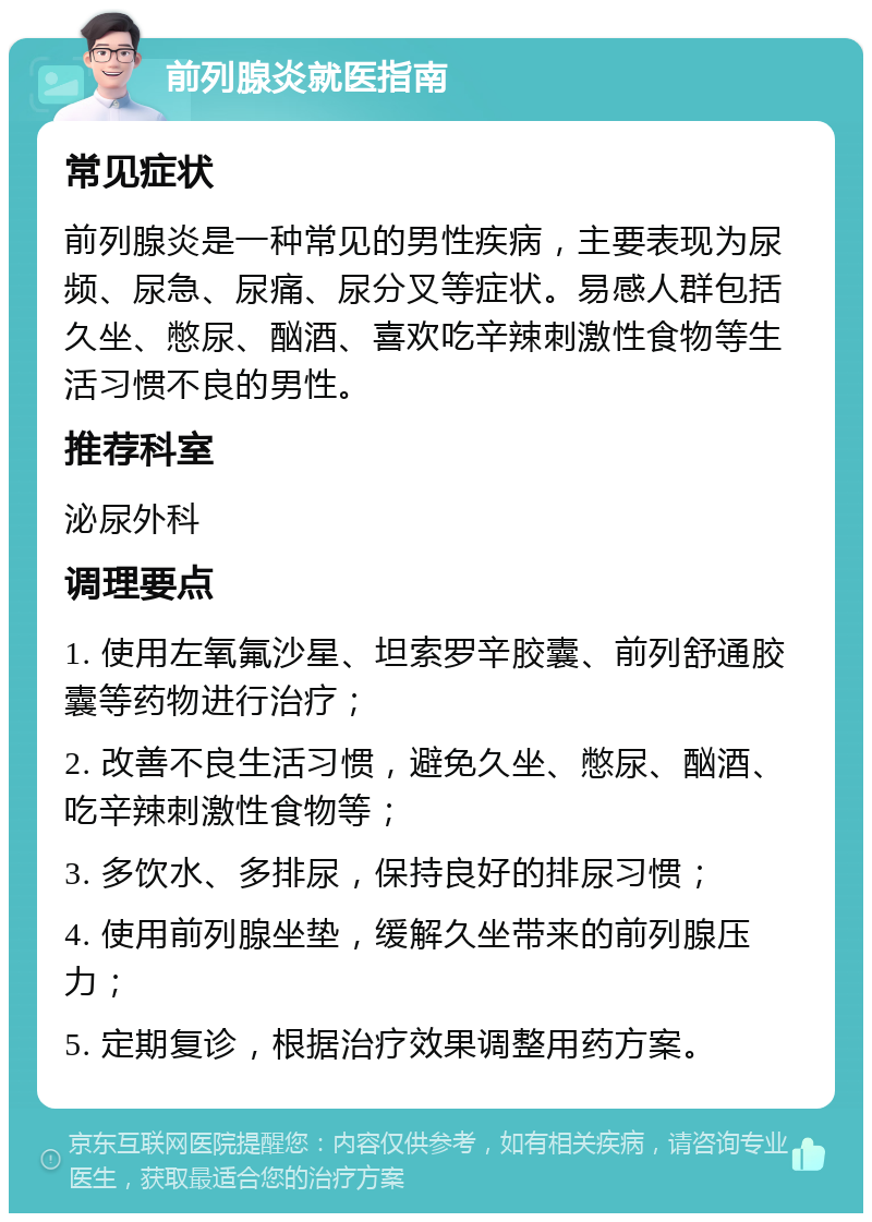 前列腺炎就医指南 常见症状 前列腺炎是一种常见的男性疾病，主要表现为尿频、尿急、尿痛、尿分叉等症状。易感人群包括久坐、憋尿、酗酒、喜欢吃辛辣刺激性食物等生活习惯不良的男性。 推荐科室 泌尿外科 调理要点 1. 使用左氧氟沙星、坦索罗辛胶囊、前列舒通胶囊等药物进行治疗； 2. 改善不良生活习惯，避免久坐、憋尿、酗酒、吃辛辣刺激性食物等； 3. 多饮水、多排尿，保持良好的排尿习惯； 4. 使用前列腺坐垫，缓解久坐带来的前列腺压力； 5. 定期复诊，根据治疗效果调整用药方案。