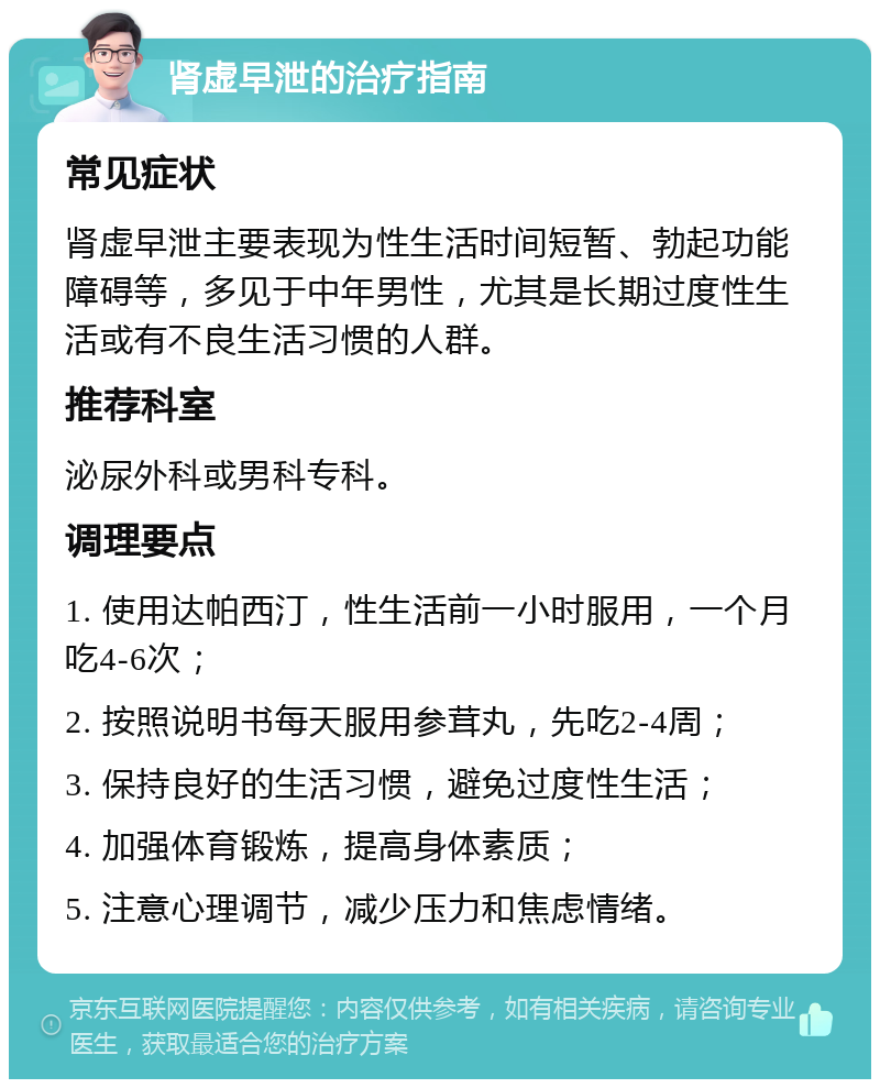 肾虚早泄的治疗指南 常见症状 肾虚早泄主要表现为性生活时间短暂、勃起功能障碍等，多见于中年男性，尤其是长期过度性生活或有不良生活习惯的人群。 推荐科室 泌尿外科或男科专科。 调理要点 1. 使用达帕西汀，性生活前一小时服用，一个月吃4-6次； 2. 按照说明书每天服用参茸丸，先吃2-4周； 3. 保持良好的生活习惯，避免过度性生活； 4. 加强体育锻炼，提高身体素质； 5. 注意心理调节，减少压力和焦虑情绪。