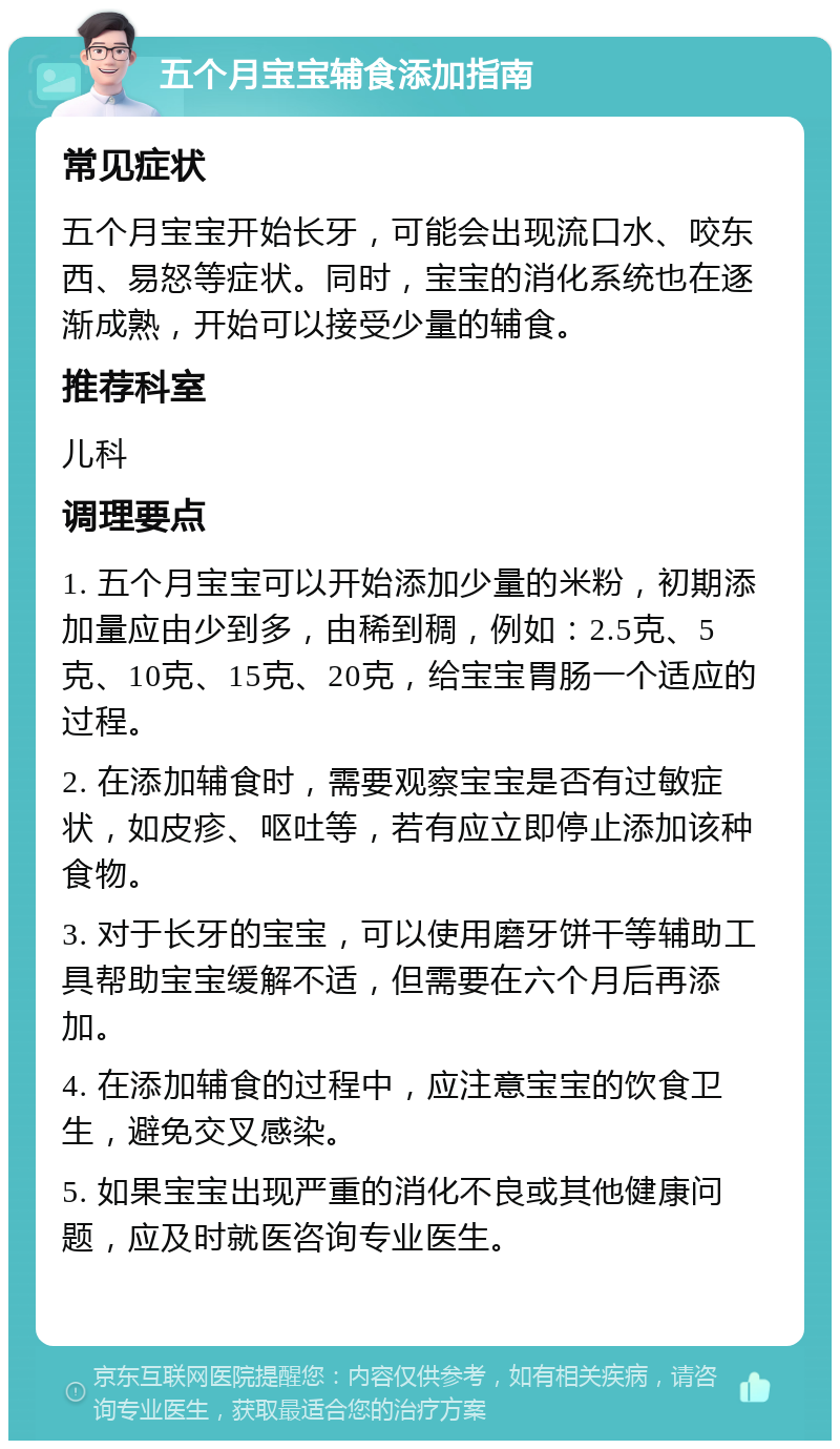 五个月宝宝辅食添加指南 常见症状 五个月宝宝开始长牙，可能会出现流口水、咬东西、易怒等症状。同时，宝宝的消化系统也在逐渐成熟，开始可以接受少量的辅食。 推荐科室 儿科 调理要点 1. 五个月宝宝可以开始添加少量的米粉，初期添加量应由少到多，由稀到稠，例如：2.5克、5克、10克、15克、20克，给宝宝胃肠一个适应的过程。 2. 在添加辅食时，需要观察宝宝是否有过敏症状，如皮疹、呕吐等，若有应立即停止添加该种食物。 3. 对于长牙的宝宝，可以使用磨牙饼干等辅助工具帮助宝宝缓解不适，但需要在六个月后再添加。 4. 在添加辅食的过程中，应注意宝宝的饮食卫生，避免交叉感染。 5. 如果宝宝出现严重的消化不良或其他健康问题，应及时就医咨询专业医生。