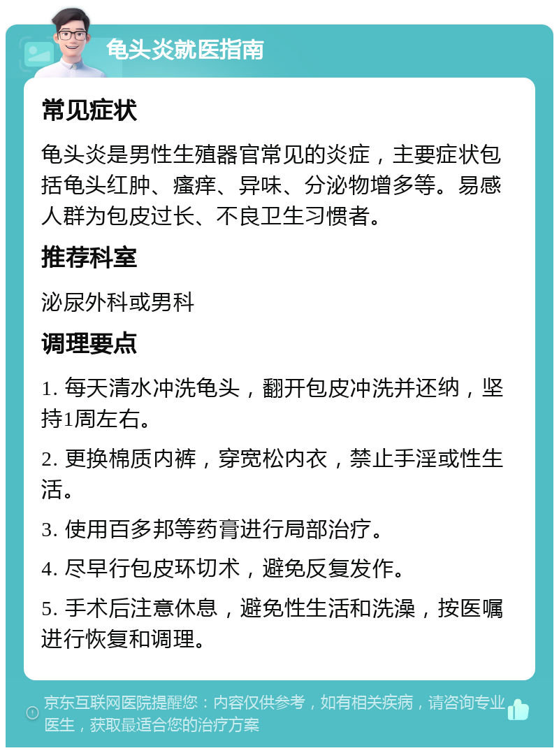 龟头炎就医指南 常见症状 龟头炎是男性生殖器官常见的炎症，主要症状包括龟头红肿、瘙痒、异味、分泌物增多等。易感人群为包皮过长、不良卫生习惯者。 推荐科室 泌尿外科或男科 调理要点 1. 每天清水冲洗龟头，翻开包皮冲洗并还纳，坚持1周左右。 2. 更换棉质内裤，穿宽松内衣，禁止手淫或性生活。 3. 使用百多邦等药膏进行局部治疗。 4. 尽早行包皮环切术，避免反复发作。 5. 手术后注意休息，避免性生活和洗澡，按医嘱进行恢复和调理。