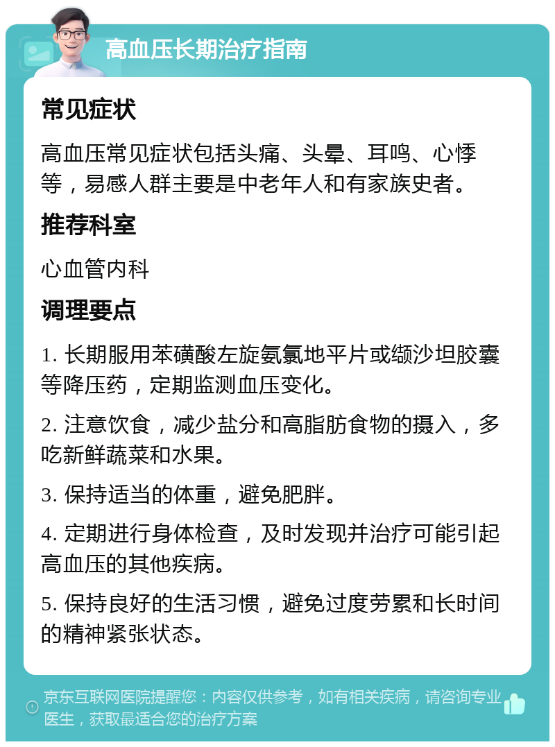 高血压长期治疗指南 常见症状 高血压常见症状包括头痛、头晕、耳鸣、心悸等，易感人群主要是中老年人和有家族史者。 推荐科室 心血管内科 调理要点 1. 长期服用苯磺酸左旋氨氯地平片或缬沙坦胶囊等降压药，定期监测血压变化。 2. 注意饮食，减少盐分和高脂肪食物的摄入，多吃新鲜蔬菜和水果。 3. 保持适当的体重，避免肥胖。 4. 定期进行身体检查，及时发现并治疗可能引起高血压的其他疾病。 5. 保持良好的生活习惯，避免过度劳累和长时间的精神紧张状态。