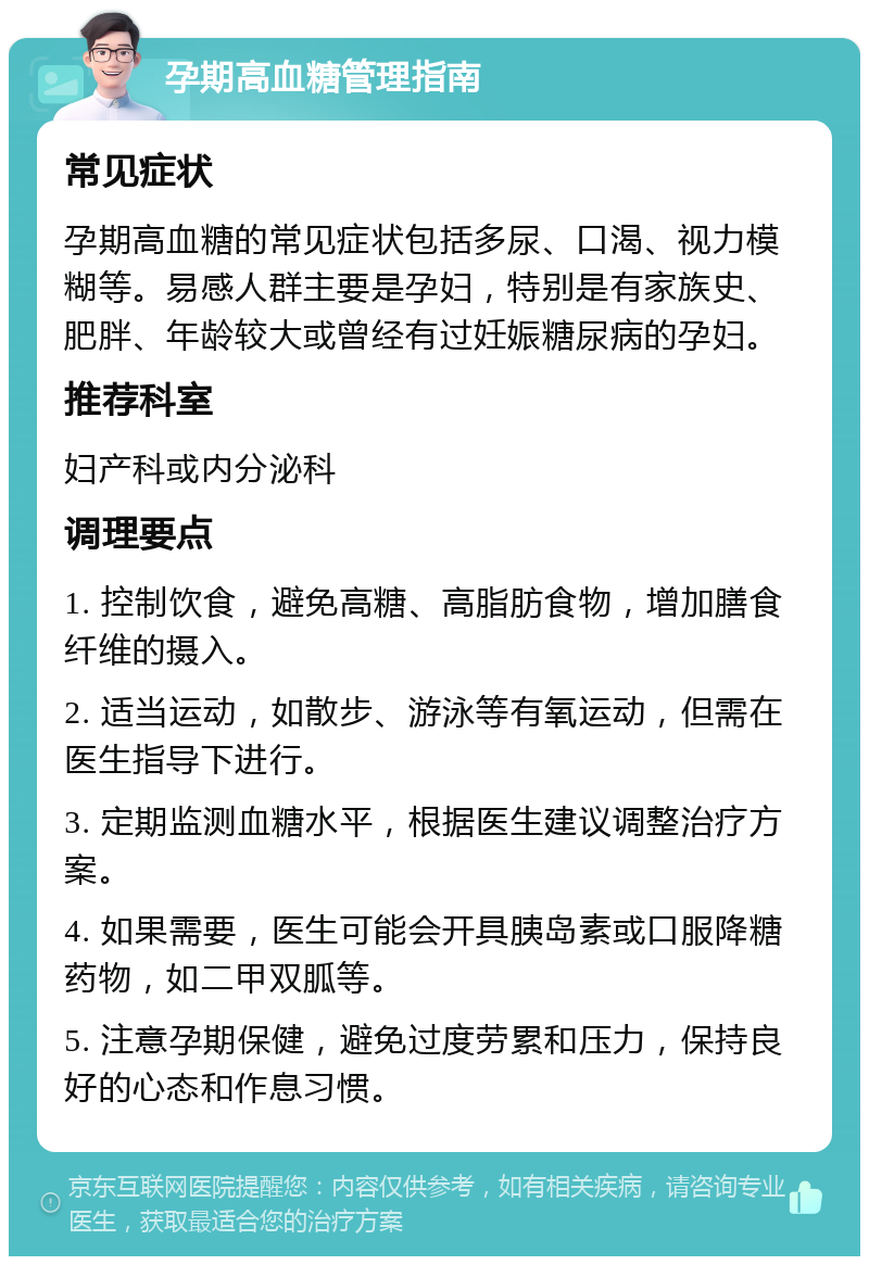 孕期高血糖管理指南 常见症状 孕期高血糖的常见症状包括多尿、口渴、视力模糊等。易感人群主要是孕妇，特别是有家族史、肥胖、年龄较大或曾经有过妊娠糖尿病的孕妇。 推荐科室 妇产科或内分泌科 调理要点 1. 控制饮食，避免高糖、高脂肪食物，增加膳食纤维的摄入。 2. 适当运动，如散步、游泳等有氧运动，但需在医生指导下进行。 3. 定期监测血糖水平，根据医生建议调整治疗方案。 4. 如果需要，医生可能会开具胰岛素或口服降糖药物，如二甲双胍等。 5. 注意孕期保健，避免过度劳累和压力，保持良好的心态和作息习惯。