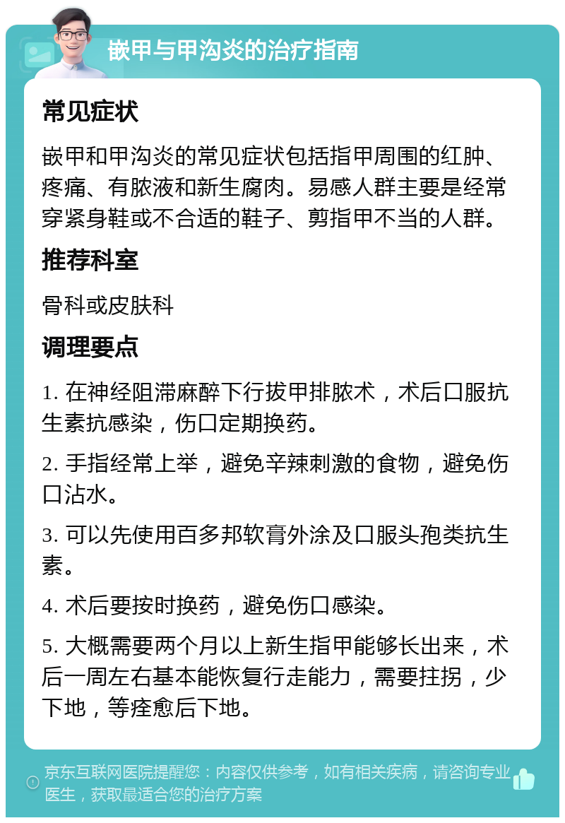 嵌甲与甲沟炎的治疗指南 常见症状 嵌甲和甲沟炎的常见症状包括指甲周围的红肿、疼痛、有脓液和新生腐肉。易感人群主要是经常穿紧身鞋或不合适的鞋子、剪指甲不当的人群。 推荐科室 骨科或皮肤科 调理要点 1. 在神经阻滞麻醉下行拔甲排脓术，术后口服抗生素抗感染，伤口定期换药。 2. 手指经常上举，避免辛辣刺激的食物，避免伤口沾水。 3. 可以先使用百多邦软膏外涂及口服头孢类抗生素。 4. 术后要按时换药，避免伤口感染。 5. 大概需要两个月以上新生指甲能够长出来，术后一周左右基本能恢复行走能力，需要拄拐，少下地，等痊愈后下地。