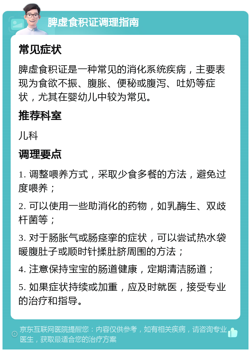 脾虚食积证调理指南 常见症状 脾虚食积证是一种常见的消化系统疾病，主要表现为食欲不振、腹胀、便秘或腹泻、吐奶等症状，尤其在婴幼儿中较为常见。 推荐科室 儿科 调理要点 1. 调整喂养方式，采取少食多餐的方法，避免过度喂养； 2. 可以使用一些助消化的药物，如乳酶生、双歧杆菌等； 3. 对于肠胀气或肠痉挛的症状，可以尝试热水袋暖腹肚子或顺时针揉肚脐周围的方法； 4. 注意保持宝宝的肠道健康，定期清洁肠道； 5. 如果症状持续或加重，应及时就医，接受专业的治疗和指导。