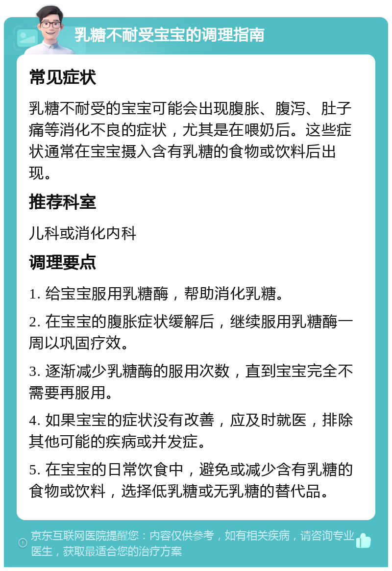 乳糖不耐受宝宝的调理指南 常见症状 乳糖不耐受的宝宝可能会出现腹胀、腹泻、肚子痛等消化不良的症状，尤其是在喂奶后。这些症状通常在宝宝摄入含有乳糖的食物或饮料后出现。 推荐科室 儿科或消化内科 调理要点 1. 给宝宝服用乳糖酶，帮助消化乳糖。 2. 在宝宝的腹胀症状缓解后，继续服用乳糖酶一周以巩固疗效。 3. 逐渐减少乳糖酶的服用次数，直到宝宝完全不需要再服用。 4. 如果宝宝的症状没有改善，应及时就医，排除其他可能的疾病或并发症。 5. 在宝宝的日常饮食中，避免或减少含有乳糖的食物或饮料，选择低乳糖或无乳糖的替代品。