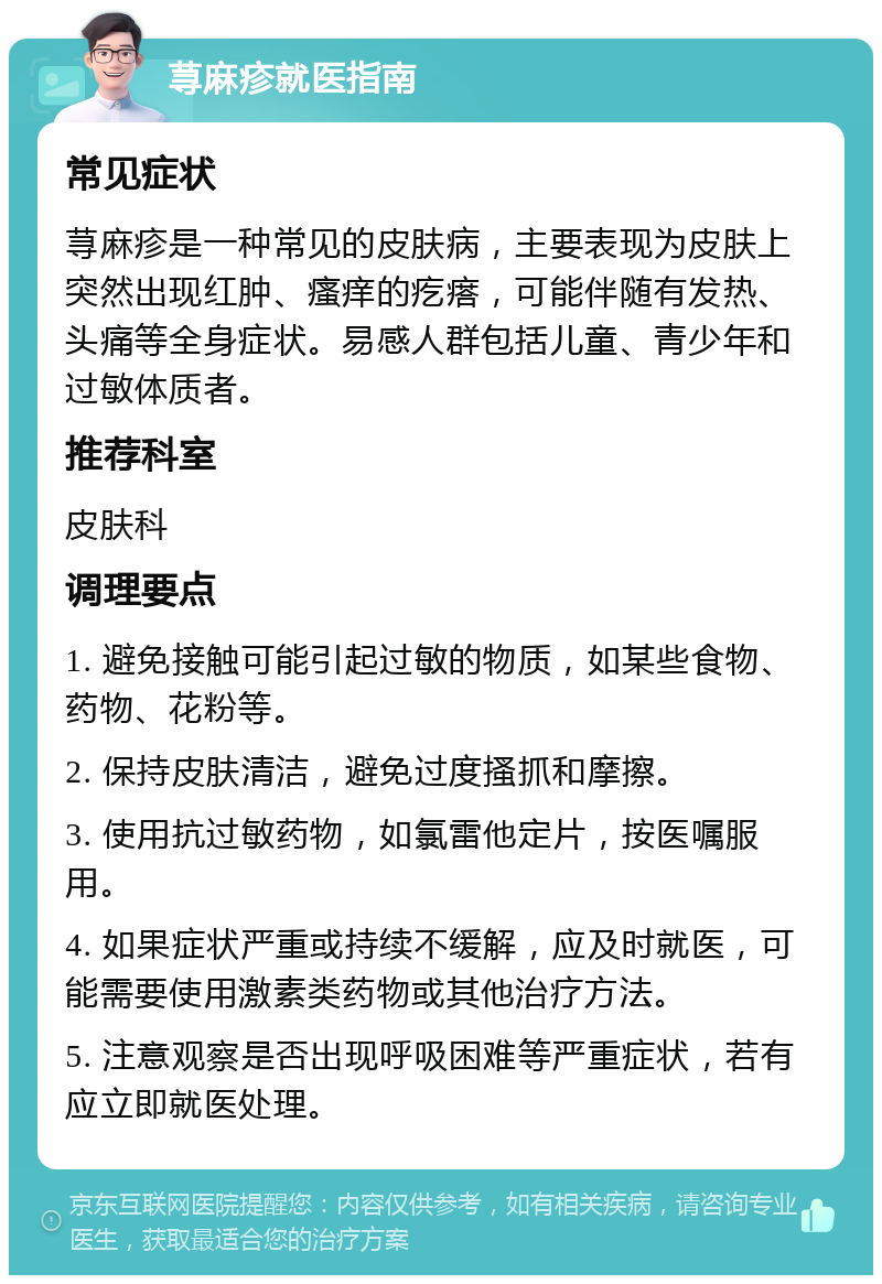 荨麻疹就医指南 常见症状 荨麻疹是一种常见的皮肤病，主要表现为皮肤上突然出现红肿、瘙痒的疙瘩，可能伴随有发热、头痛等全身症状。易感人群包括儿童、青少年和过敏体质者。 推荐科室 皮肤科 调理要点 1. 避免接触可能引起过敏的物质，如某些食物、药物、花粉等。 2. 保持皮肤清洁，避免过度搔抓和摩擦。 3. 使用抗过敏药物，如氯雷他定片，按医嘱服用。 4. 如果症状严重或持续不缓解，应及时就医，可能需要使用激素类药物或其他治疗方法。 5. 注意观察是否出现呼吸困难等严重症状，若有应立即就医处理。