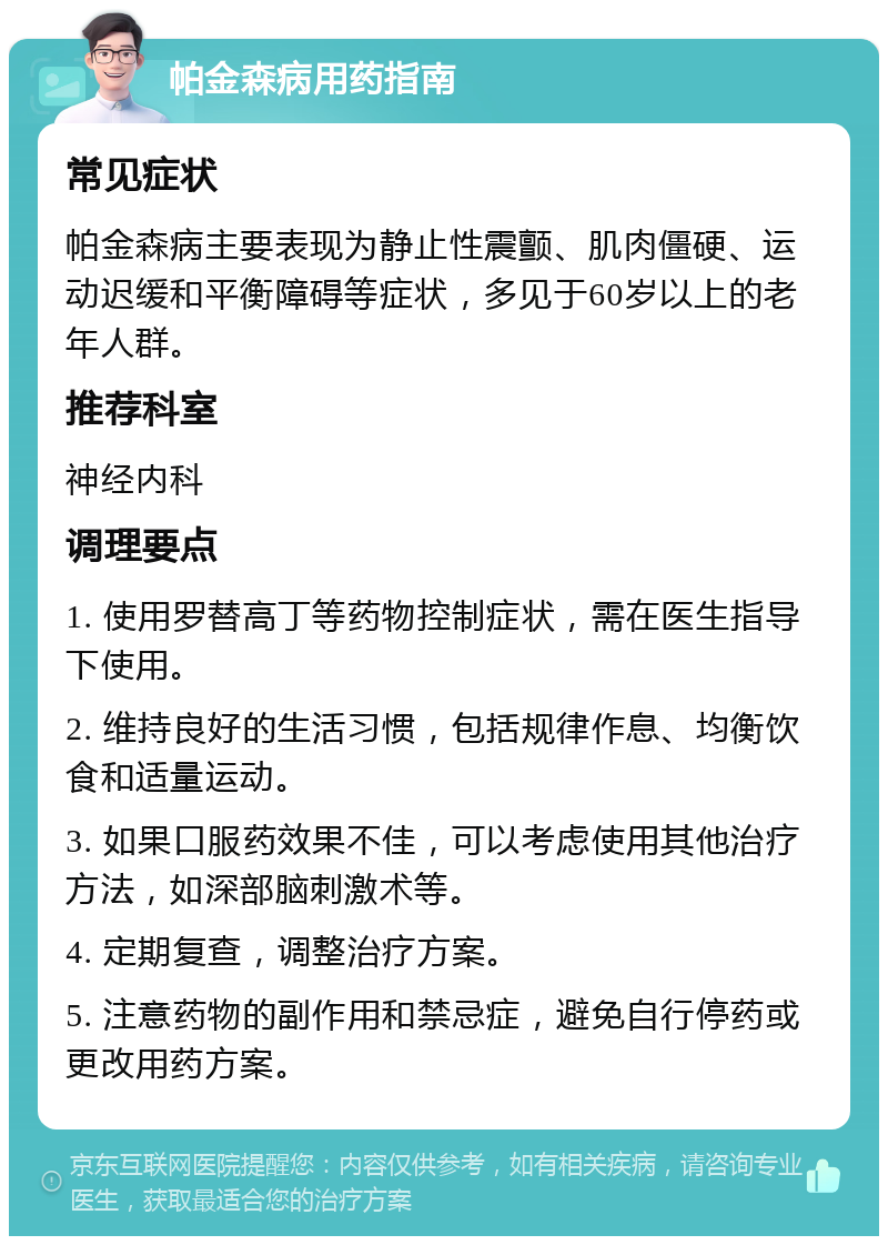 帕金森病用药指南 常见症状 帕金森病主要表现为静止性震颤、肌肉僵硬、运动迟缓和平衡障碍等症状，多见于60岁以上的老年人群。 推荐科室 神经内科 调理要点 1. 使用罗替高丁等药物控制症状，需在医生指导下使用。 2. 维持良好的生活习惯，包括规律作息、均衡饮食和适量运动。 3. 如果口服药效果不佳，可以考虑使用其他治疗方法，如深部脑刺激术等。 4. 定期复查，调整治疗方案。 5. 注意药物的副作用和禁忌症，避免自行停药或更改用药方案。