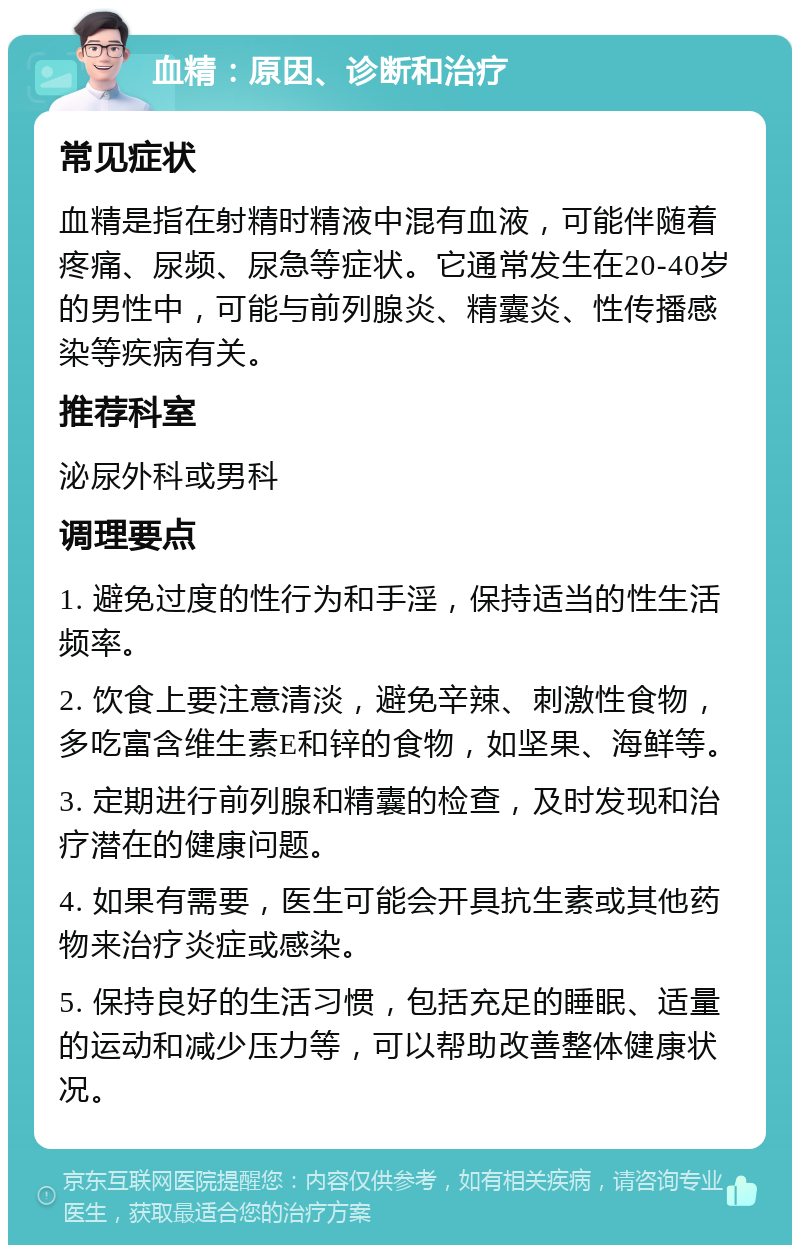 血精：原因、诊断和治疗 常见症状 血精是指在射精时精液中混有血液，可能伴随着疼痛、尿频、尿急等症状。它通常发生在20-40岁的男性中，可能与前列腺炎、精囊炎、性传播感染等疾病有关。 推荐科室 泌尿外科或男科 调理要点 1. 避免过度的性行为和手淫，保持适当的性生活频率。 2. 饮食上要注意清淡，避免辛辣、刺激性食物，多吃富含维生素E和锌的食物，如坚果、海鲜等。 3. 定期进行前列腺和精囊的检查，及时发现和治疗潜在的健康问题。 4. 如果有需要，医生可能会开具抗生素或其他药物来治疗炎症或感染。 5. 保持良好的生活习惯，包括充足的睡眠、适量的运动和减少压力等，可以帮助改善整体健康状况。