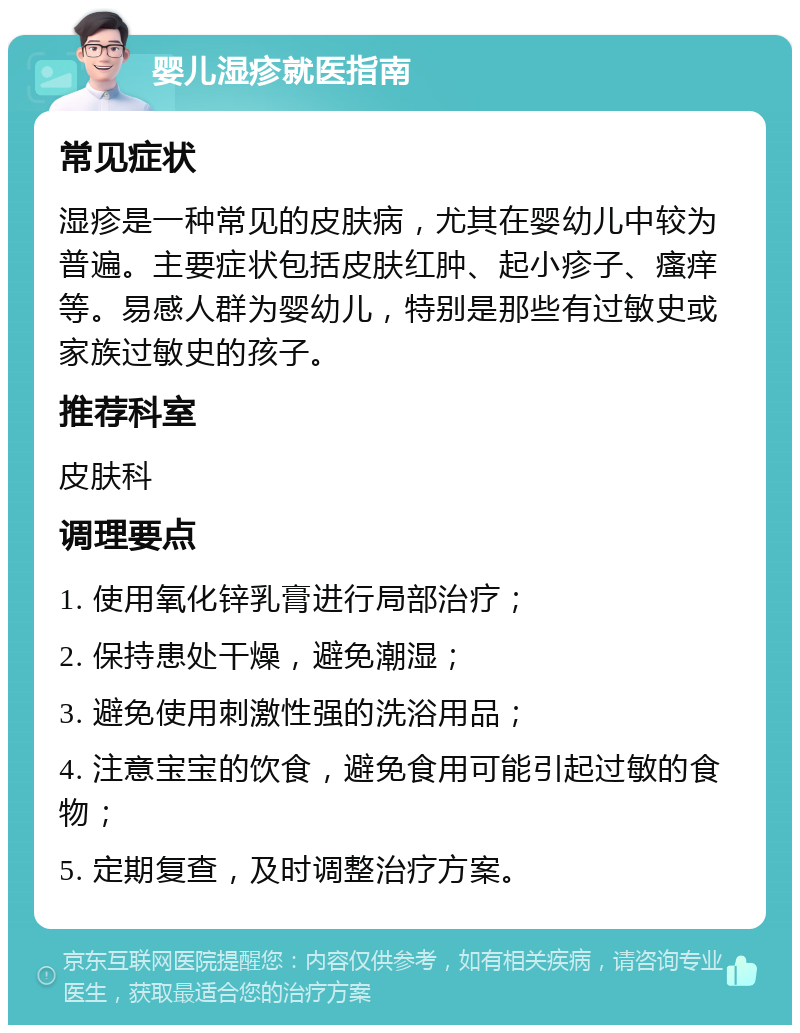 婴儿湿疹就医指南 常见症状 湿疹是一种常见的皮肤病，尤其在婴幼儿中较为普遍。主要症状包括皮肤红肿、起小疹子、瘙痒等。易感人群为婴幼儿，特别是那些有过敏史或家族过敏史的孩子。 推荐科室 皮肤科 调理要点 1. 使用氧化锌乳膏进行局部治疗； 2. 保持患处干燥，避免潮湿； 3. 避免使用刺激性强的洗浴用品； 4. 注意宝宝的饮食，避免食用可能引起过敏的食物； 5. 定期复查，及时调整治疗方案。