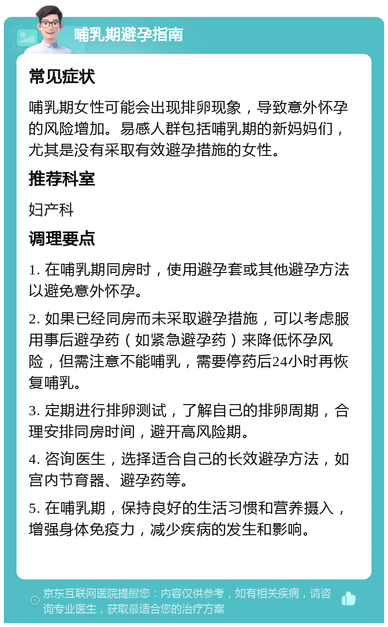 哺乳期避孕指南 常见症状 哺乳期女性可能会出现排卵现象，导致意外怀孕的风险增加。易感人群包括哺乳期的新妈妈们，尤其是没有采取有效避孕措施的女性。 推荐科室 妇产科 调理要点 1. 在哺乳期同房时，使用避孕套或其他避孕方法以避免意外怀孕。 2. 如果已经同房而未采取避孕措施，可以考虑服用事后避孕药（如紧急避孕药）来降低怀孕风险，但需注意不能哺乳，需要停药后24小时再恢复哺乳。 3. 定期进行排卵测试，了解自己的排卵周期，合理安排同房时间，避开高风险期。 4. 咨询医生，选择适合自己的长效避孕方法，如宫内节育器、避孕药等。 5. 在哺乳期，保持良好的生活习惯和营养摄入，增强身体免疫力，减少疾病的发生和影响。