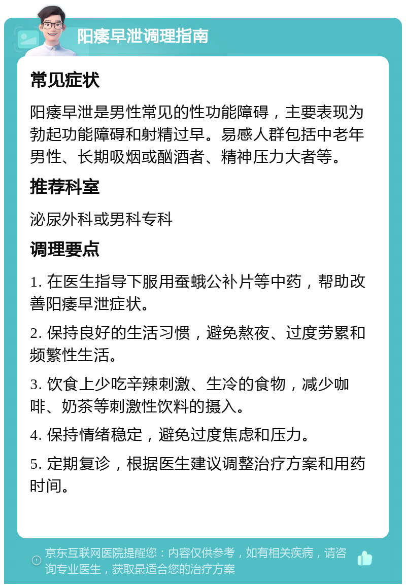 阳痿早泄调理指南 常见症状 阳痿早泄是男性常见的性功能障碍，主要表现为勃起功能障碍和射精过早。易感人群包括中老年男性、长期吸烟或酗酒者、精神压力大者等。 推荐科室 泌尿外科或男科专科 调理要点 1. 在医生指导下服用蚕蛾公补片等中药，帮助改善阳痿早泄症状。 2. 保持良好的生活习惯，避免熬夜、过度劳累和频繁性生活。 3. 饮食上少吃辛辣刺激、生冷的食物，减少咖啡、奶茶等刺激性饮料的摄入。 4. 保持情绪稳定，避免过度焦虑和压力。 5. 定期复诊，根据医生建议调整治疗方案和用药时间。