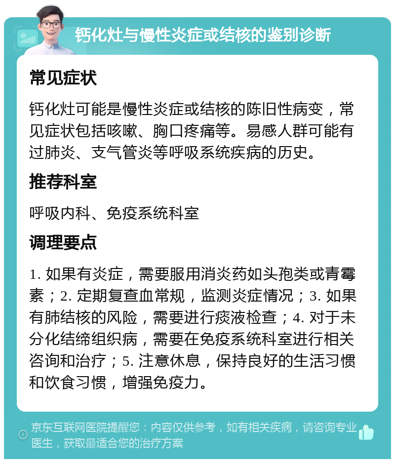 钙化灶与慢性炎症或结核的鉴别诊断 常见症状 钙化灶可能是慢性炎症或结核的陈旧性病变，常见症状包括咳嗽、胸口疼痛等。易感人群可能有过肺炎、支气管炎等呼吸系统疾病的历史。 推荐科室 呼吸内科、免疫系统科室 调理要点 1. 如果有炎症，需要服用消炎药如头孢类或青霉素；2. 定期复查血常规，监测炎症情况；3. 如果有肺结核的风险，需要进行痰液检查；4. 对于未分化结缔组织病，需要在免疫系统科室进行相关咨询和治疗；5. 注意休息，保持良好的生活习惯和饮食习惯，增强免疫力。