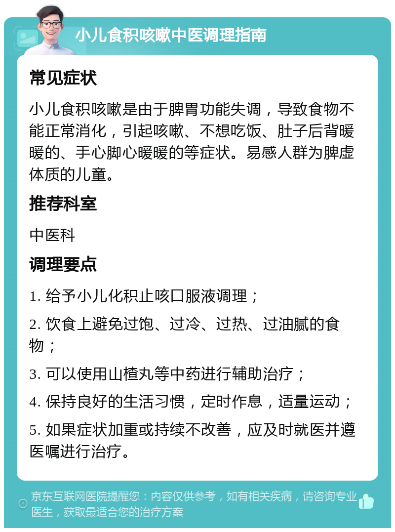 小儿食积咳嗽中医调理指南 常见症状 小儿食积咳嗽是由于脾胃功能失调，导致食物不能正常消化，引起咳嗽、不想吃饭、肚子后背暖暖的、手心脚心暖暖的等症状。易感人群为脾虚体质的儿童。 推荐科室 中医科 调理要点 1. 给予小儿化积止咳口服液调理； 2. 饮食上避免过饱、过冷、过热、过油腻的食物； 3. 可以使用山楂丸等中药进行辅助治疗； 4. 保持良好的生活习惯，定时作息，适量运动； 5. 如果症状加重或持续不改善，应及时就医并遵医嘱进行治疗。